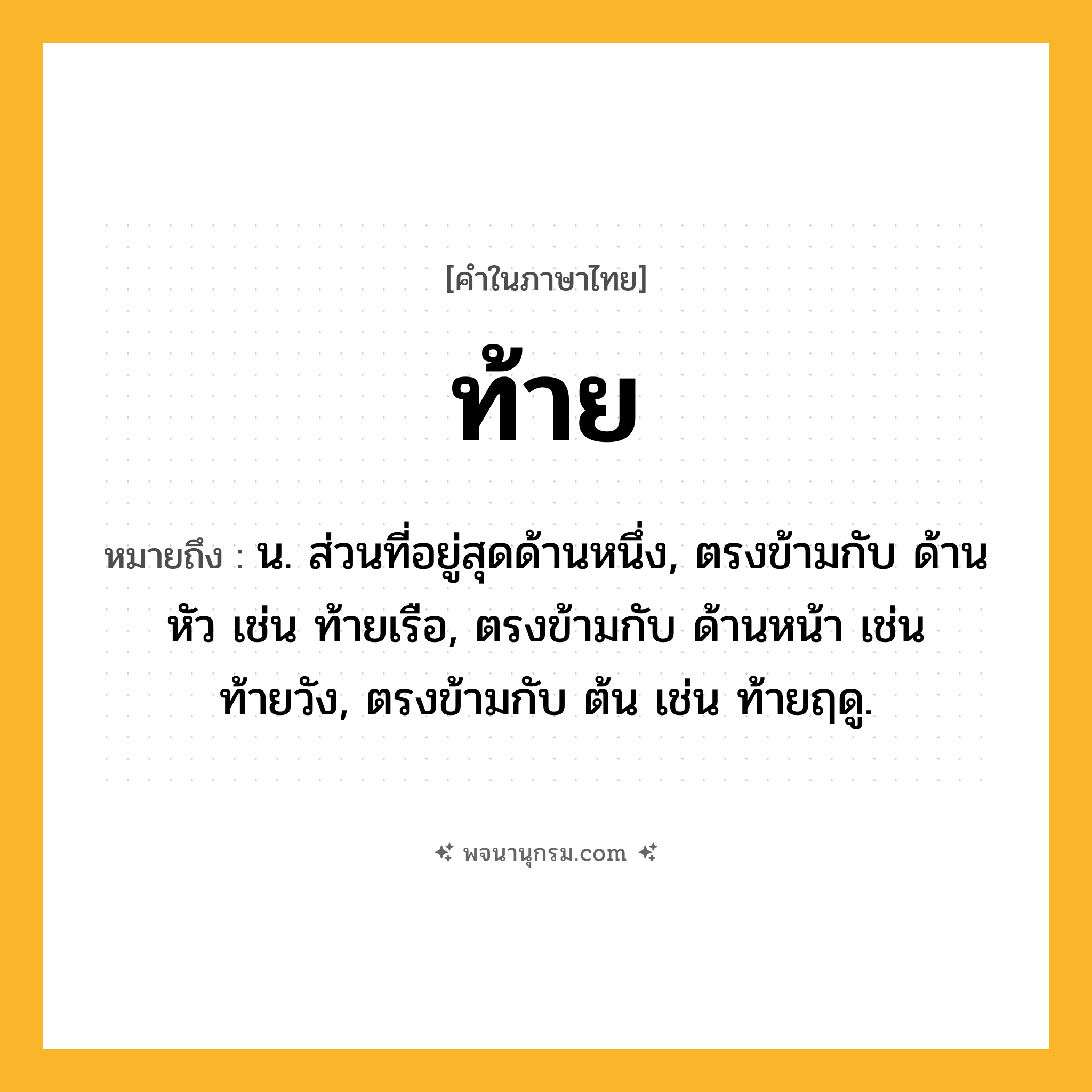 ท้าย ความหมาย หมายถึงอะไร?, คำในภาษาไทย ท้าย หมายถึง น. ส่วนที่อยู่สุดด้านหนึ่ง, ตรงข้ามกับ ด้านหัว เช่น ท้ายเรือ, ตรงข้ามกับ ด้านหน้า เช่น ท้ายวัง, ตรงข้ามกับ ต้น เช่น ท้ายฤดู.