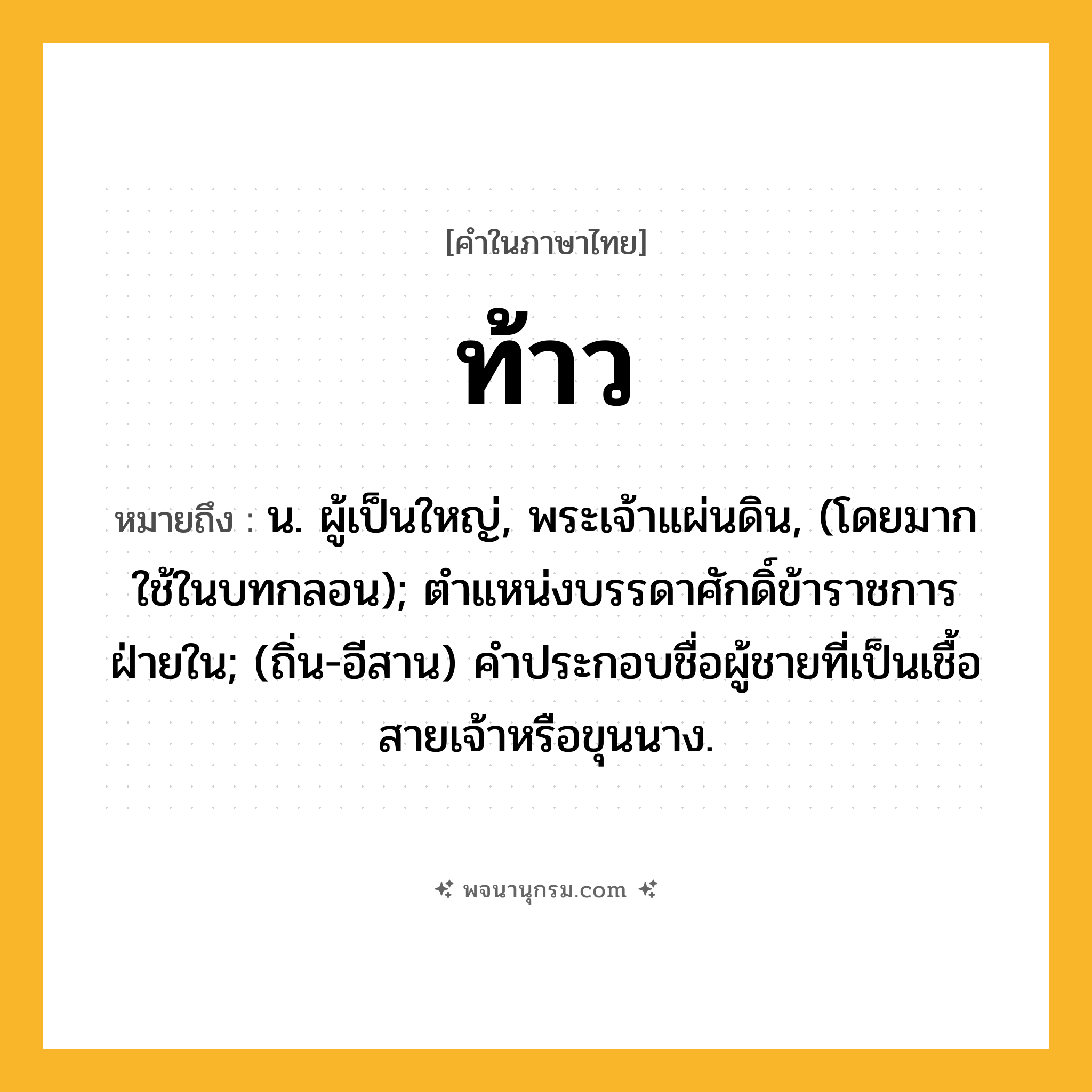ท้าว ความหมาย หมายถึงอะไร?, คำในภาษาไทย ท้าว หมายถึง น. ผู้เป็นใหญ่, พระเจ้าแผ่นดิน, (โดยมากใช้ในบทกลอน); ตําแหน่งบรรดาศักดิ์ข้าราชการฝ่ายใน; (ถิ่น-อีสาน) คําประกอบชื่อผู้ชายที่เป็นเชื้อสายเจ้าหรือขุนนาง.