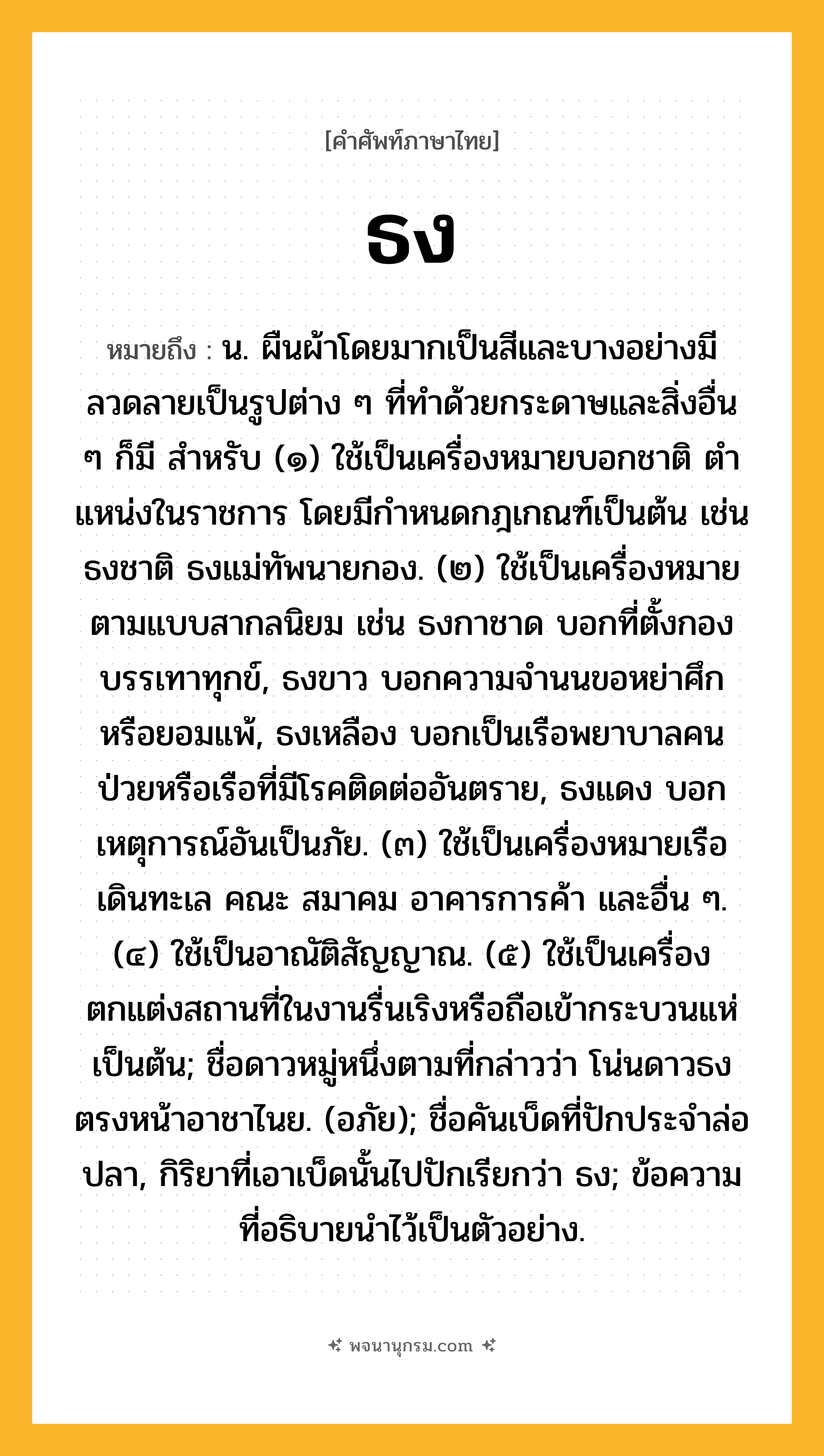 ธง ความหมาย หมายถึงอะไร?, คำในภาษาไทย ธง หมายถึง น. ผืนผ้าโดยมากเป็นสีและบางอย่างมีลวดลายเป็นรูปต่าง ๆ ที่ทําด้วยกระดาษและสิ่งอื่น ๆ ก็มี สําหรับ (๑) ใช้เป็นเครื่องหมายบอกชาติ ตําแหน่งในราชการ โดยมีกําหนดกฎเกณฑ์เป็นต้น เช่น ธงชาติ ธงแม่ทัพนายกอง. (๒) ใช้เป็นเครื่องหมายตามแบบสากลนิยม เช่น ธงกาชาด บอกที่ตั้งกองบรรเทาทุกข์, ธงขาว บอกความจํานนขอหย่าศึกหรือยอมแพ้, ธงเหลือง บอกเป็นเรือพยาบาลคนป่วยหรือเรือที่มีโรคติดต่ออันตราย, ธงแดง บอกเหตุการณ์อันเป็นภัย. (๓) ใช้เป็นเครื่องหมายเรือเดินทะเล คณะ สมาคม อาคารการค้า และอื่น ๆ. (๔) ใช้เป็นอาณัติสัญญาณ. (๕) ใช้เป็นเครื่องตกแต่งสถานที่ในงานรื่นเริงหรือถือเข้ากระบวนแห่เป็นต้น; ชื่อดาวหมู่หนึ่งตามที่กล่าวว่า โน่นดาวธงตรงหน้าอาชาไนย. (อภัย); ชื่อคันเบ็ดที่ปักประจําล่อปลา, กิริยาที่เอาเบ็ดนั้นไปปักเรียกว่า ธง; ข้อความที่อธิบายนําไว้เป็นตัวอย่าง.