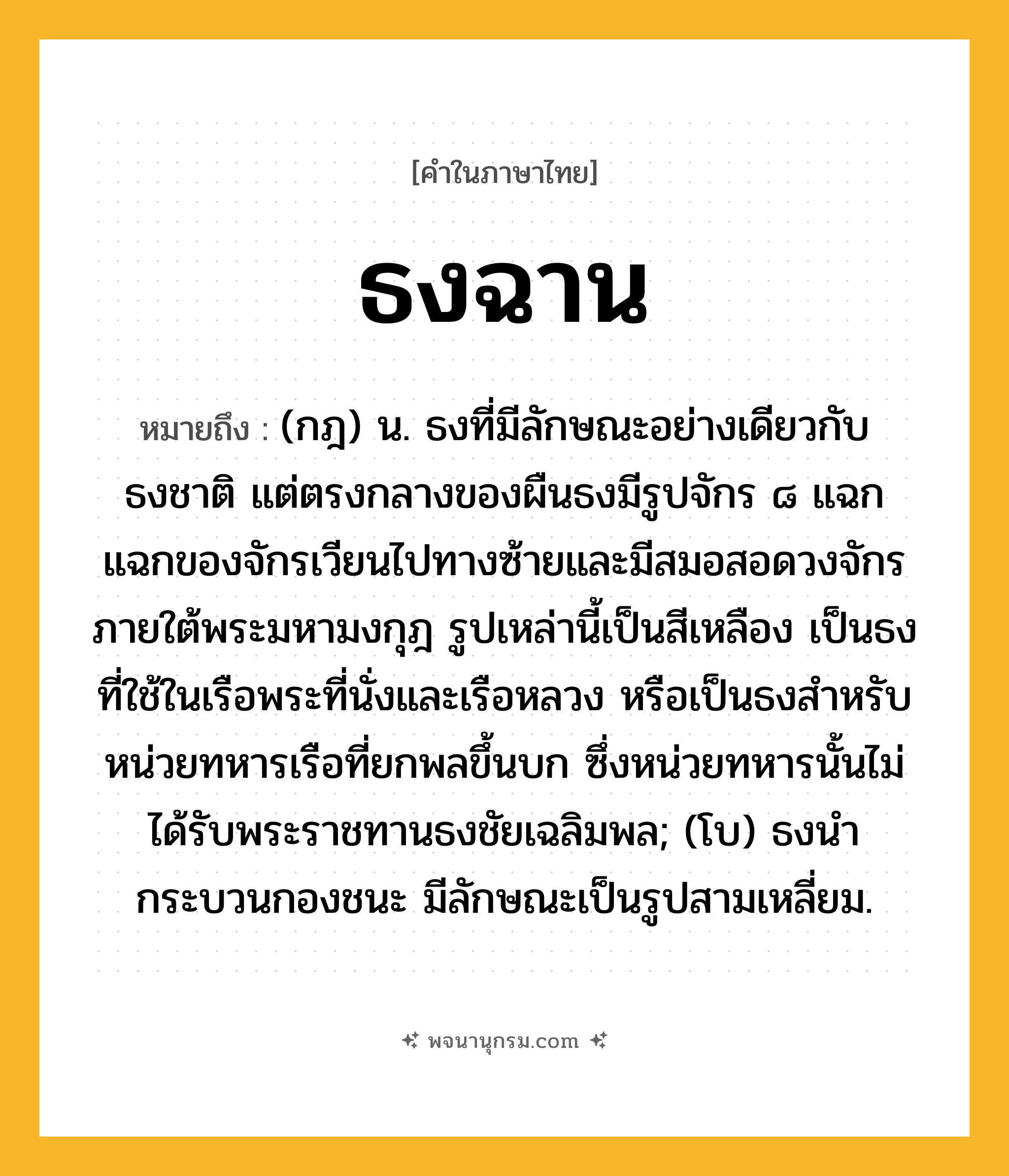 ธงฉาน ความหมาย หมายถึงอะไร?, คำในภาษาไทย ธงฉาน หมายถึง (กฎ) น. ธงที่มีลักษณะอย่างเดียวกับธงชาติ แต่ตรงกลางของผืนธงมีรูปจักร ๘ แฉก แฉกของจักรเวียนไปทางซ้ายและมีสมอสอดวงจักรภายใต้พระมหามงกุฎ รูปเหล่านี้เป็นสีเหลือง เป็นธงที่ใช้ในเรือพระที่นั่งและเรือหลวง หรือเป็นธงสําหรับหน่วยทหารเรือที่ยกพลขึ้นบก ซึ่งหน่วยทหารนั้นไม่ได้รับพระราชทานธงชัยเฉลิมพล; (โบ) ธงนํากระบวนกองชนะ มีลักษณะเป็นรูปสามเหลี่ยม.