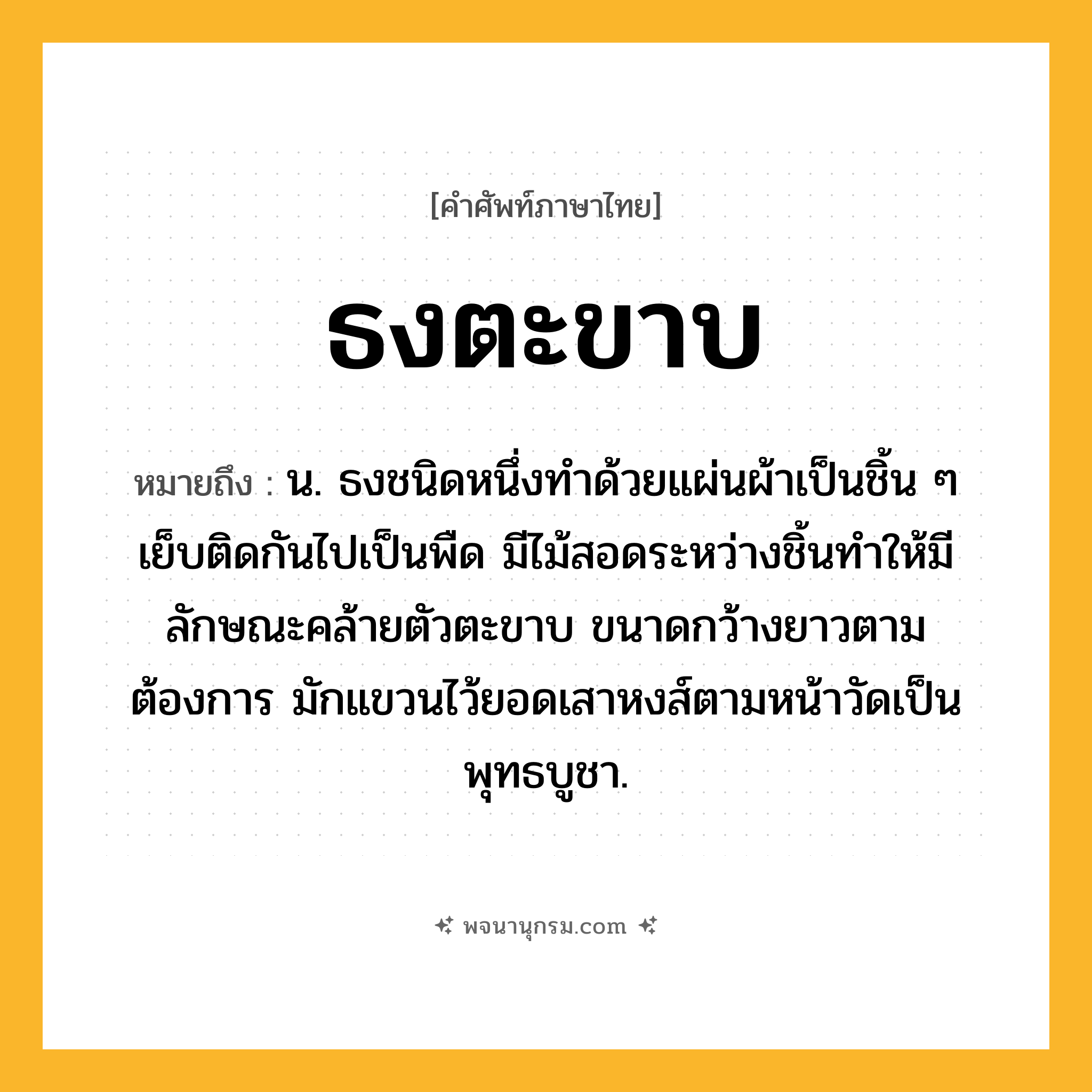 ธงตะขาบ ความหมาย หมายถึงอะไร?, คำในภาษาไทย ธงตะขาบ หมายถึง น. ธงชนิดหนึ่งทำด้วยแผ่นผ้าเป็นชิ้น ๆ เย็บติดกันไปเป็นพืด มีไม้สอดระหว่างชิ้นทำให้มีลักษณะคล้ายตัวตะขาบ ขนาดกว้างยาวตามต้องการ มักแขวนไว้ยอดเสาหงส์ตามหน้าวัดเป็นพุทธบูชา.