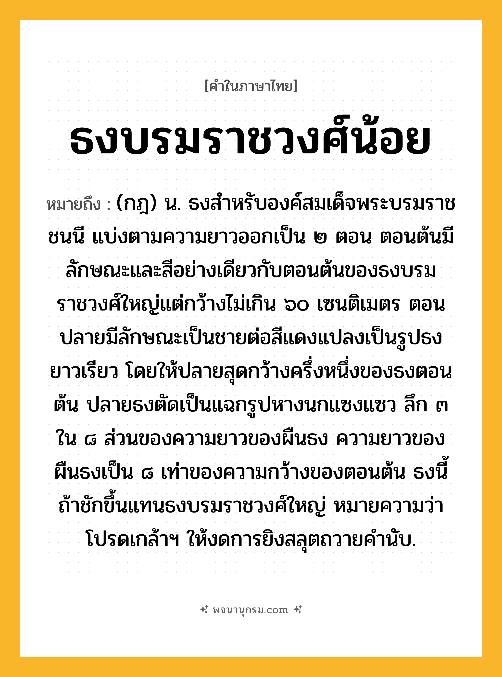 ธงบรมราชวงศ์น้อย ความหมาย หมายถึงอะไร?, คำในภาษาไทย ธงบรมราชวงศ์น้อย หมายถึง (กฎ) น. ธงสําหรับองค์สมเด็จพระบรมราชชนนี แบ่งตามความยาวออกเป็น ๒ ตอน ตอนต้นมีลักษณะและสีอย่างเดียวกับตอนต้นของธงบรมราชวงศ์ใหญ่แต่กว้างไม่เกิน ๖๐ เซนติเมตร ตอนปลายมีลักษณะเป็นชายต่อสีแดงแปลงเป็นรูปธงยาวเรียว โดยให้ปลายสุดกว้างครึ่งหนึ่งของธงตอนต้น ปลายธงตัดเป็นแฉกรูปหางนกแซงแซว ลึก ๓ ใน ๘ ส่วนของความยาวของผืนธง ความยาวของผืนธงเป็น ๘ เท่าของความกว้างของตอนต้น ธงนี้ถ้าชักขึ้นแทนธงบรมราชวงศ์ใหญ่ หมายความว่า โปรดเกล้าฯ ให้งดการยิงสลุตถวายคํานับ.