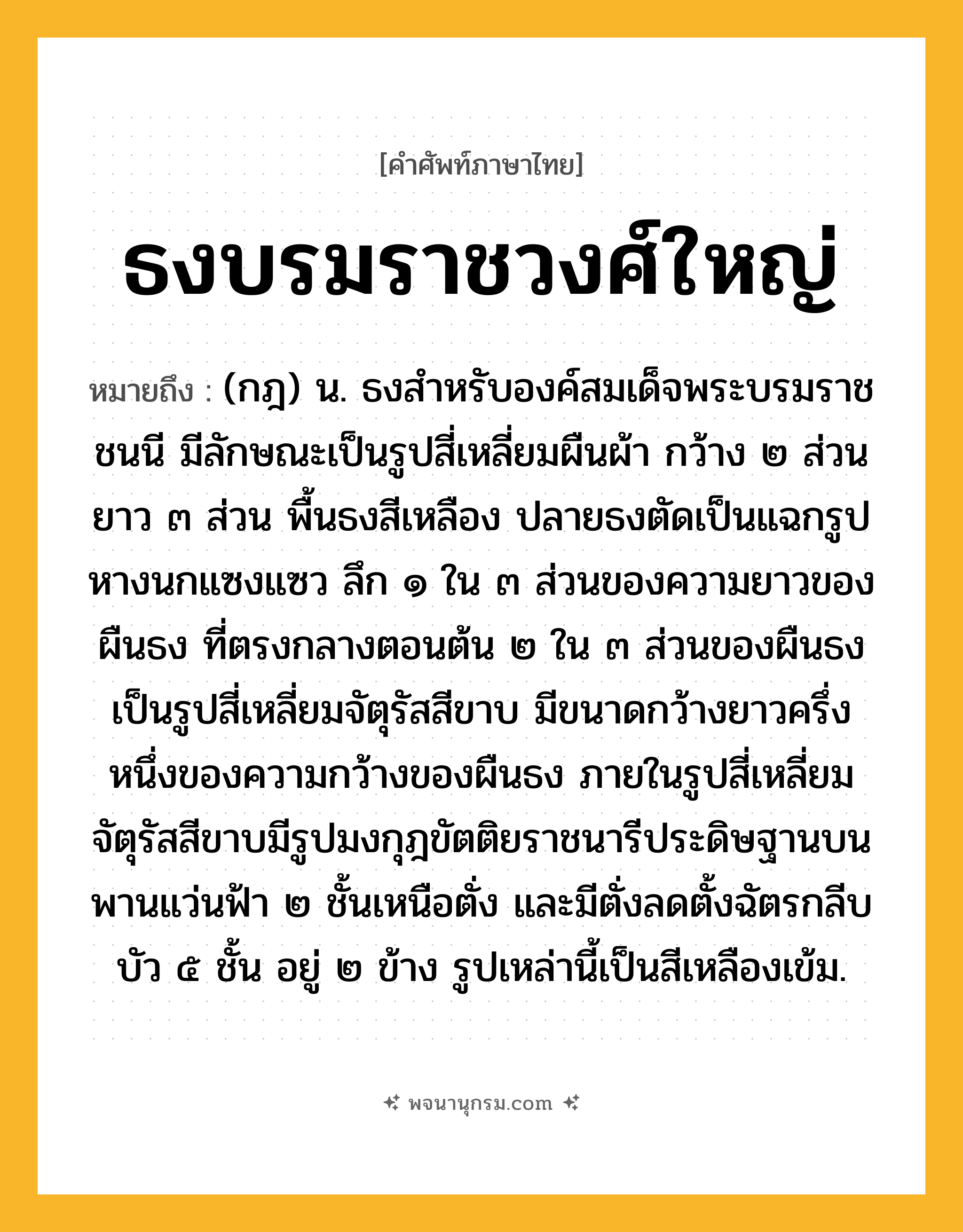 ธงบรมราชวงศ์ใหญ่ ความหมาย หมายถึงอะไร?, คำในภาษาไทย ธงบรมราชวงศ์ใหญ่ หมายถึง (กฎ) น. ธงสําหรับองค์สมเด็จพระบรมราชชนนี มีลักษณะเป็นรูปสี่เหลี่ยมผืนผ้า กว้าง ๒ ส่วน ยาว ๓ ส่วน พื้นธงสีเหลือง ปลายธงตัดเป็นแฉกรูปหางนกแซงแซว ลึก ๑ ใน ๓ ส่วนของความยาวของผืนธง ที่ตรงกลางตอนต้น ๒ ใน ๓ ส่วนของผืนธงเป็นรูปสี่เหลี่ยมจัตุรัสสีขาบ มีขนาดกว้างยาวครึ่งหนึ่งของความกว้างของผืนธง ภายในรูปสี่เหลี่ยมจัตุรัสสีขาบมีรูปมงกุฎขัตติยราชนารีประดิษฐานบนพานแว่นฟ้า ๒ ชั้นเหนือตั่ง และมีตั่งลดตั้งฉัตรกลีบบัว ๕ ชั้น อยู่ ๒ ข้าง รูปเหล่านี้เป็นสีเหลืองเข้ม.