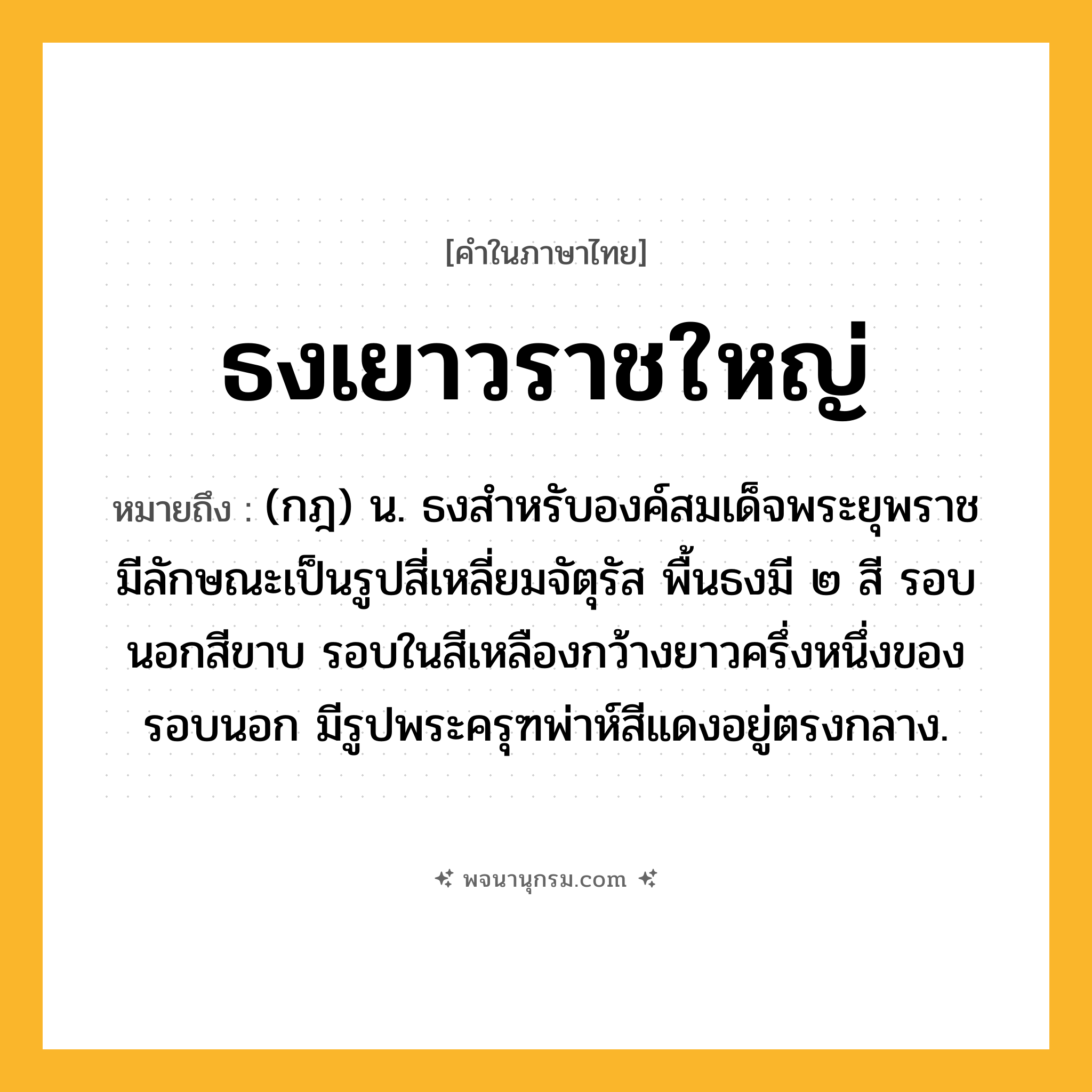 ธงเยาวราชใหญ่ ความหมาย หมายถึงอะไร?, คำในภาษาไทย ธงเยาวราชใหญ่ หมายถึง (กฎ) น. ธงสําหรับองค์สมเด็จพระยุพราช มีลักษณะเป็นรูปสี่เหลี่ยมจัตุรัส พื้นธงมี ๒ สี รอบนอกสีขาบ รอบในสีเหลืองกว้างยาวครึ่งหนึ่งของรอบนอก มีรูปพระครุฑพ่าห์สีแดงอยู่ตรงกลาง.