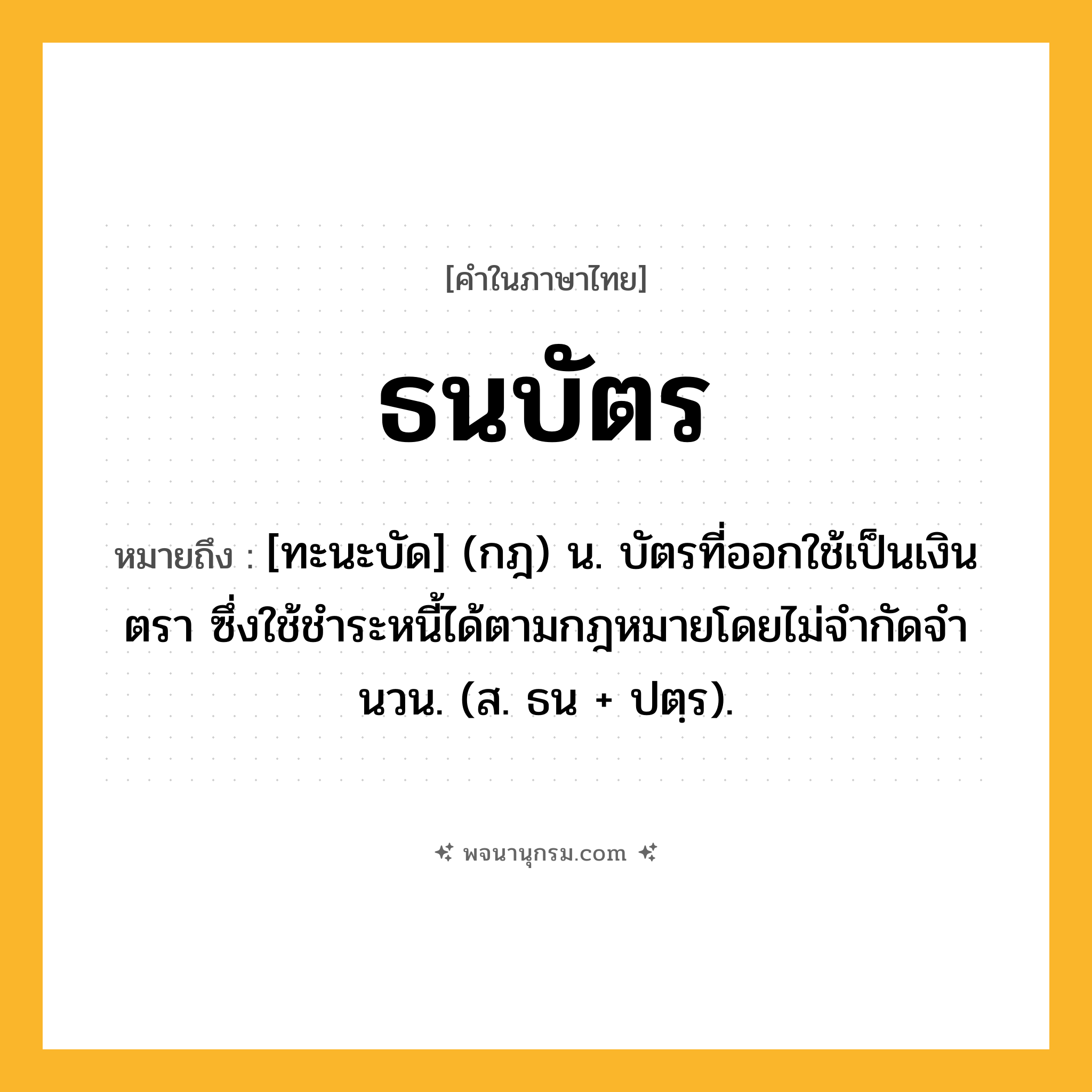 ธนบัตร ความหมาย หมายถึงอะไร?, คำในภาษาไทย ธนบัตร หมายถึง [ทะนะบัด] (กฎ) น. บัตรที่ออกใช้เป็นเงินตรา ซึ่งใช้ชําระหนี้ได้ตามกฎหมายโดยไม่จํากัดจํานวน. (ส. ธน + ปตฺร).