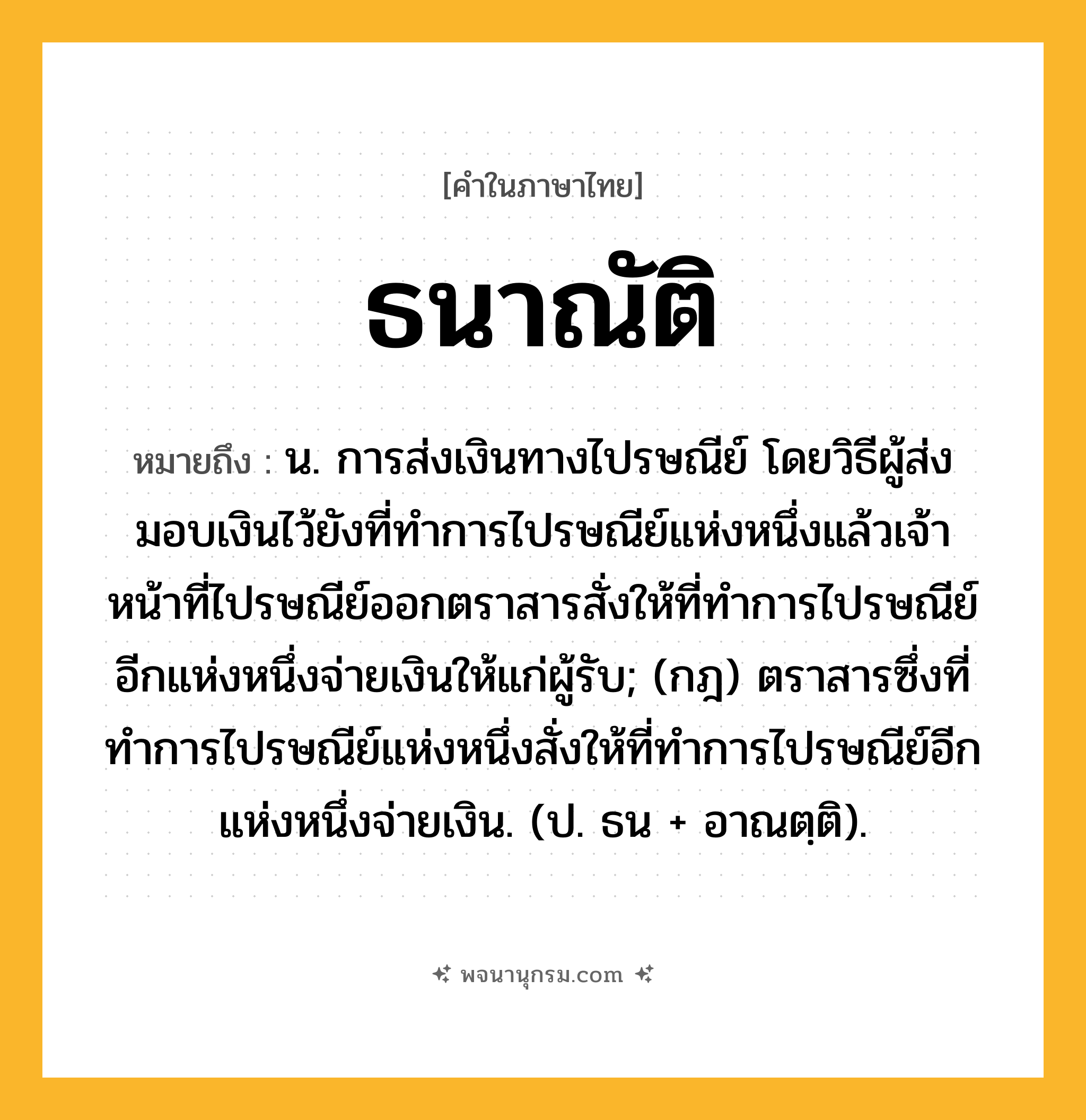 ธนาณัติ ความหมาย หมายถึงอะไร?, คำในภาษาไทย ธนาณัติ หมายถึง น. การส่งเงินทางไปรษณีย์ โดยวิธีผู้ส่งมอบเงินไว้ยังที่ทําการไปรษณีย์แห่งหนึ่งแล้วเจ้าหน้าที่ไปรษณีย์ออกตราสารสั่งให้ที่ทําการไปรษณีย์อีกแห่งหนึ่งจ่ายเงินให้แก่ผู้รับ; (กฎ) ตราสารซึ่งที่ทําการไปรษณีย์แห่งหนึ่งสั่งให้ที่ทําการไปรษณีย์อีกแห่งหนึ่งจ่ายเงิน. (ป. ธน + อาณตฺติ).