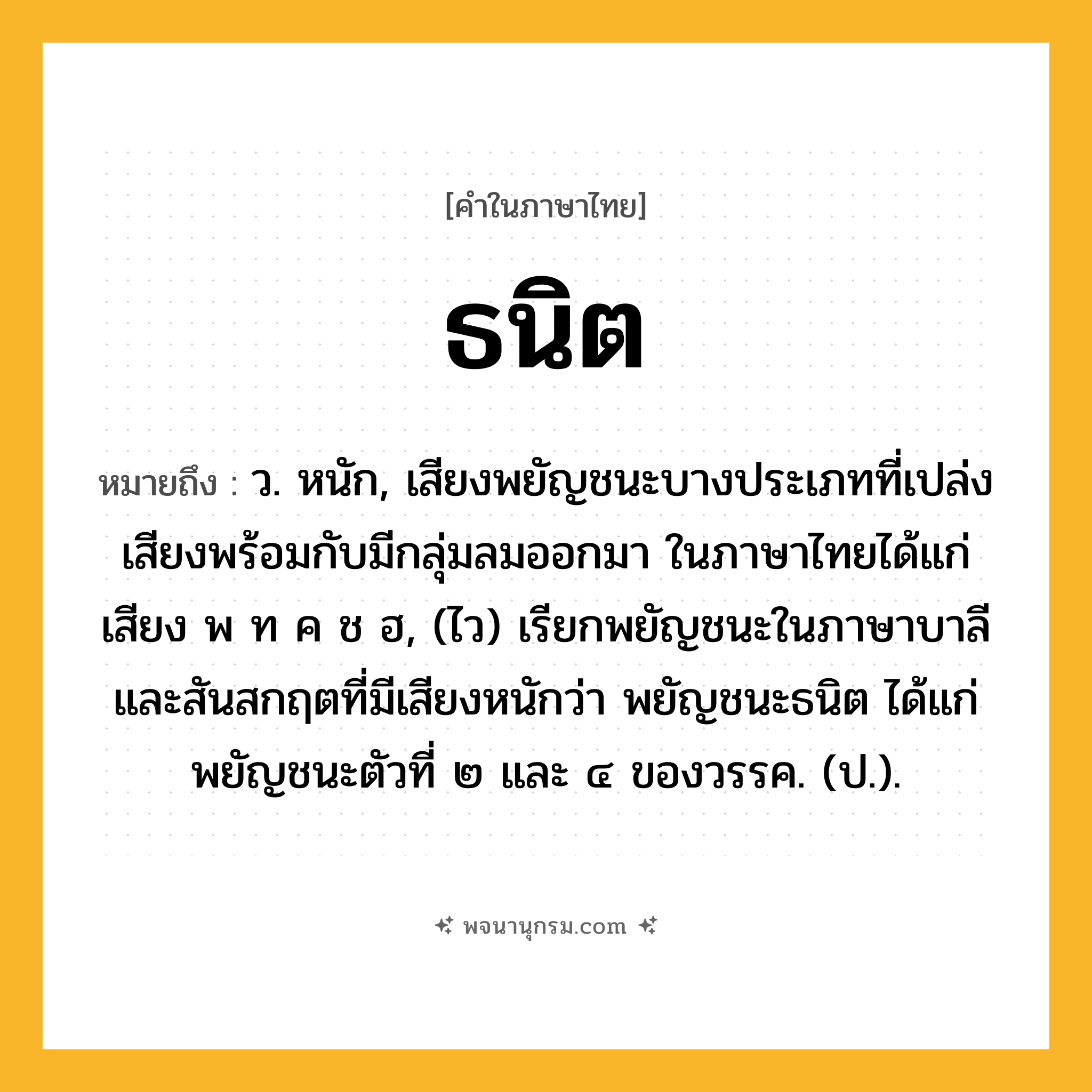 ธนิต ความหมาย หมายถึงอะไร?, คำในภาษาไทย ธนิต หมายถึง ว. หนัก, เสียงพยัญชนะบางประเภทที่เปล่งเสียงพร้อมกับมีกลุ่มลมออกมา ในภาษาไทยได้แก่เสียง พ ท ค ช ฮ, (ไว) เรียกพยัญชนะในภาษาบาลีและสันสกฤตที่มีเสียงหนักว่า พยัญชนะธนิต ได้แก่ พยัญชนะตัวที่ ๒ และ ๔ ของวรรค. (ป.).