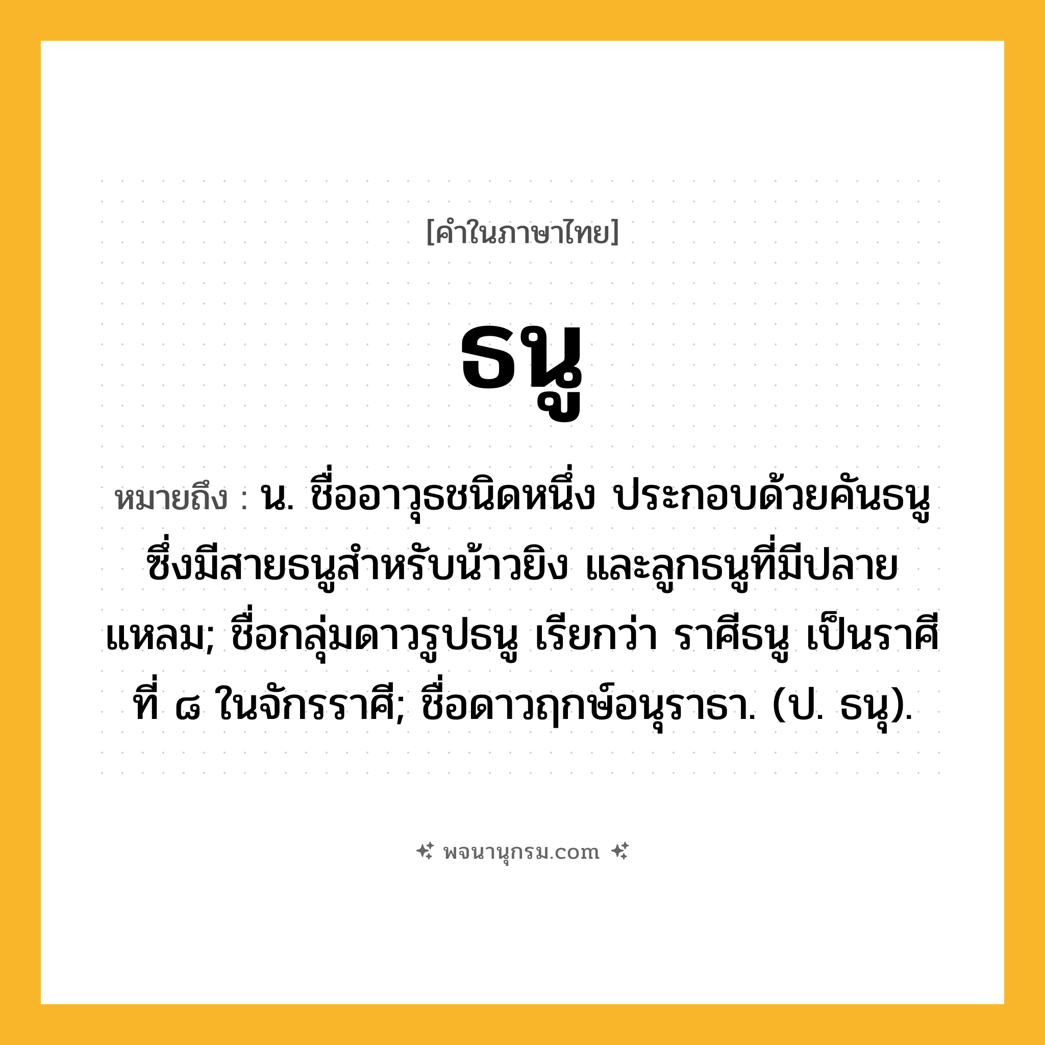 ธนู ความหมาย หมายถึงอะไร?, คำในภาษาไทย ธนู หมายถึง น. ชื่ออาวุธชนิดหนึ่ง ประกอบด้วยคันธนูซึ่งมีสายธนูสำหรับน้าวยิง และลูกธนูที่มีปลายแหลม; ชื่อกลุ่มดาวรูปธนู เรียกว่า ราศีธนู เป็นราศีที่ ๘ ในจักรราศี; ชื่อดาวฤกษ์อนุราธา. (ป. ธนุ).