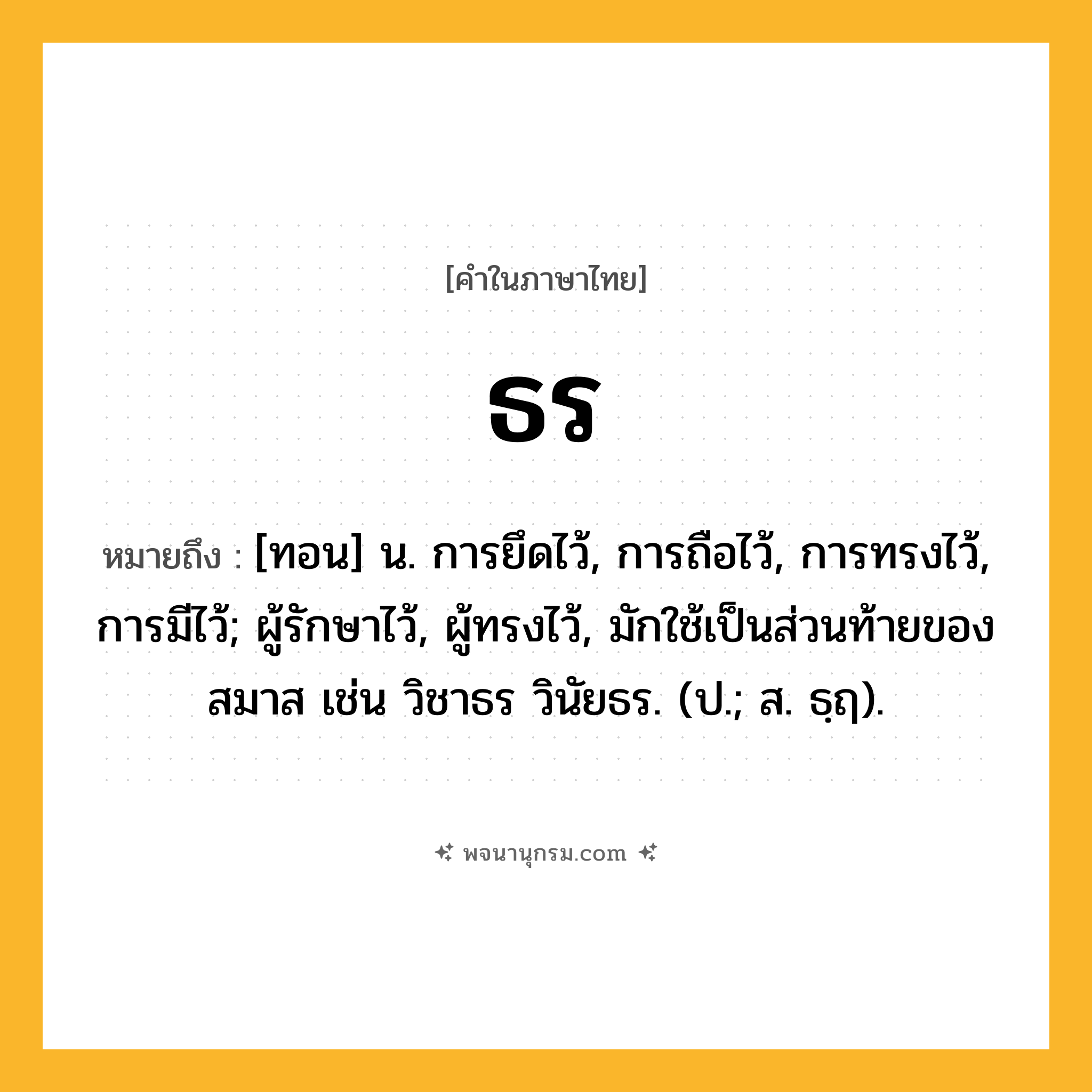 ธร ความหมาย หมายถึงอะไร?, คำในภาษาไทย ธร หมายถึง [ทอน] น. การยึดไว้, การถือไว้, การทรงไว้, การมีไว้; ผู้รักษาไว้, ผู้ทรงไว้, มักใช้เป็นส่วนท้ายของสมาส เช่น วิชาธร วินัยธร. (ป.; ส. ธฺฤ).