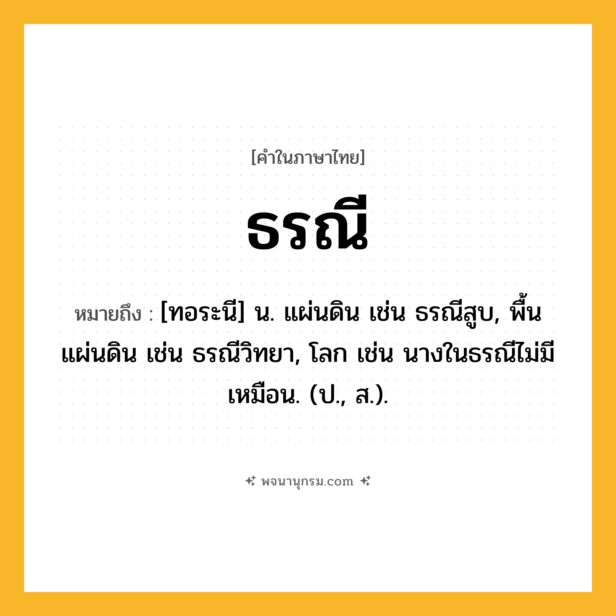 ธรณี ความหมาย หมายถึงอะไร?, คำในภาษาไทย ธรณี หมายถึง [ทอระนี] น. แผ่นดิน เช่น ธรณีสูบ, พื้นแผ่นดิน เช่น ธรณีวิทยา, โลก เช่น นางในธรณีไม่มีเหมือน. (ป., ส.).