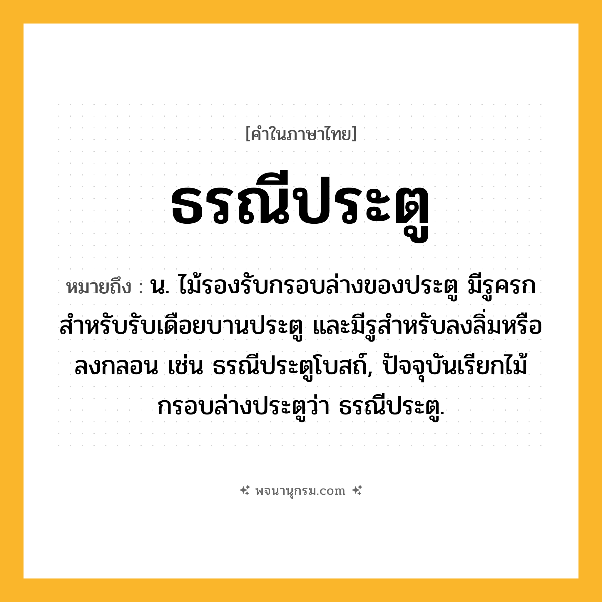 ธรณีประตู ความหมาย หมายถึงอะไร?, คำในภาษาไทย ธรณีประตู หมายถึง น. ไม้รองรับกรอบล่างของประตู มีรูครกสําหรับรับเดือยบานประตู และมีรูสําหรับลงลิ่มหรือลงกลอน เช่น ธรณีประตูโบสถ์, ปัจจุบันเรียกไม้กรอบล่างประตูว่า ธรณีประตู.