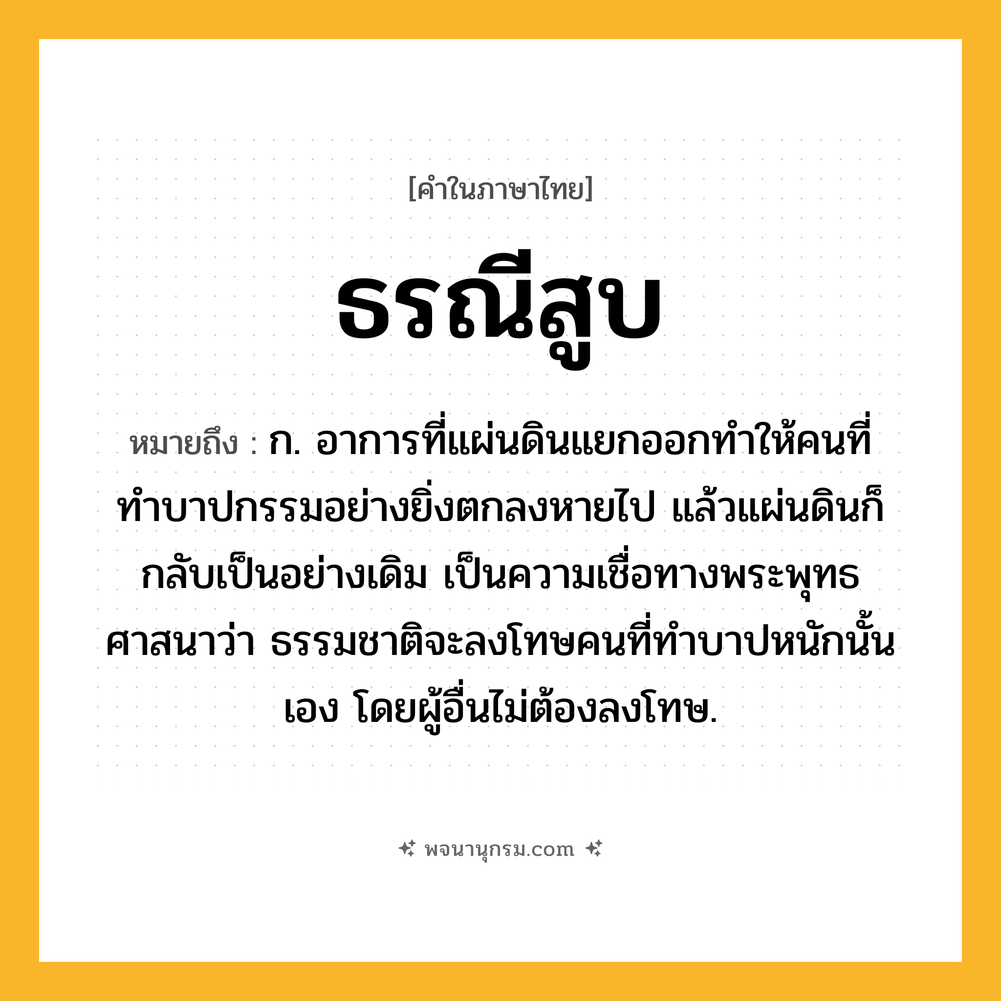 ธรณีสูบ ความหมาย หมายถึงอะไร?, คำในภาษาไทย ธรณีสูบ หมายถึง ก. อาการที่แผ่นดินแยกออกทำให้คนที่ทำบาปกรรมอย่างยิ่งตกลงหายไป แล้วแผ่นดินก็กลับเป็นอย่างเดิม เป็นความเชื่อทางพระพุทธศาสนาว่า ธรรมชาติจะลงโทษคนที่ทำบาปหนักนั้นเอง โดยผู้อื่นไม่ต้องลงโทษ.
