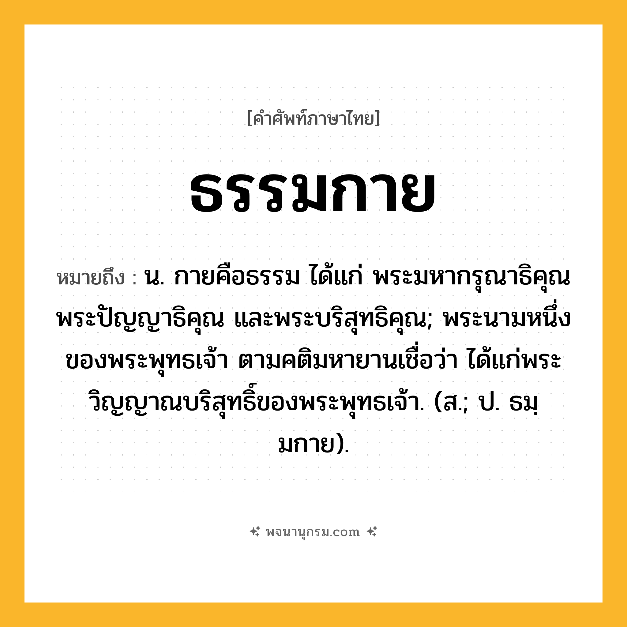 ธรรมกาย ความหมาย หมายถึงอะไร?, คำในภาษาไทย ธรรมกาย หมายถึง น. กายคือธรรม ได้แก่ พระมหากรุณาธิคุณ พระปัญญาธิคุณ และพระบริสุทธิคุณ; พระนามหนึ่งของพระพุทธเจ้า ตามคติมหายานเชื่อว่า ได้แก่พระวิญญาณบริสุทธิ์ของพระพุทธเจ้า. (ส.; ป. ธมฺมกาย).
