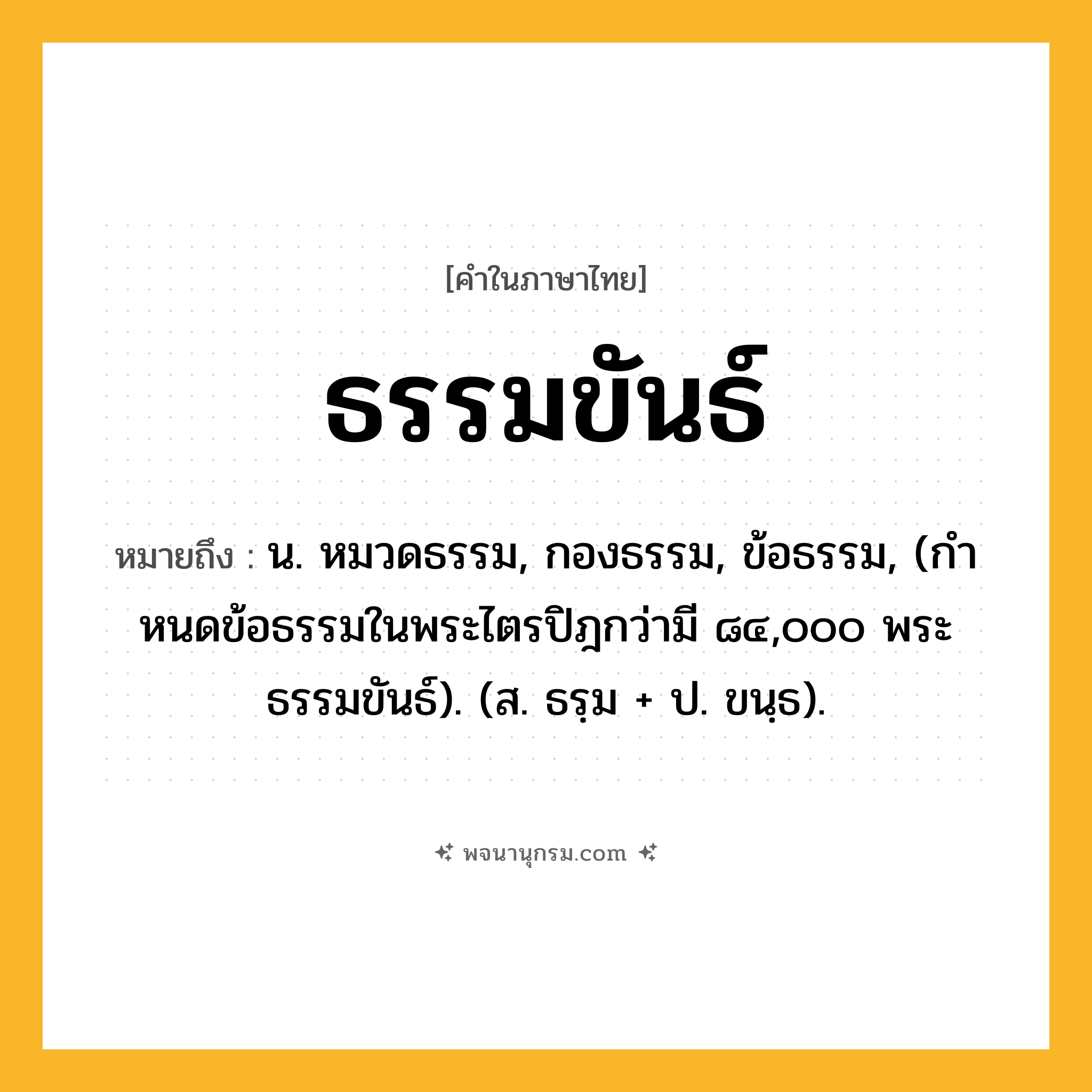 ธรรมขันธ์ ความหมาย หมายถึงอะไร?, คำในภาษาไทย ธรรมขันธ์ หมายถึง น. หมวดธรรม, กองธรรม, ข้อธรรม, (กําหนดข้อธรรมในพระไตรปิฎกว่ามี ๘๔,๐๐๐ พระธรรมขันธ์). (ส. ธรฺม + ป. ขนฺธ).
