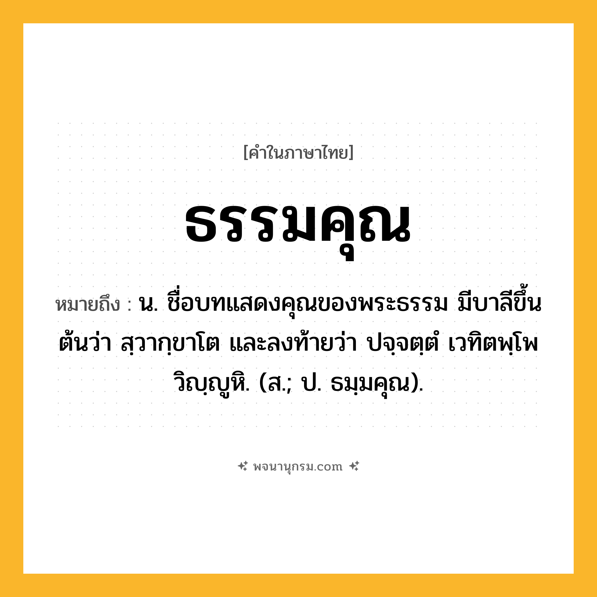 ธรรมคุณ ความหมาย หมายถึงอะไร?, คำในภาษาไทย ธรรมคุณ หมายถึง น. ชื่อบทแสดงคุณของพระธรรม มีบาลีขึ้นต้นว่า สฺวากฺขาโต และลงท้ายว่า ปจฺจตฺตํ เวทิตพฺโพ วิญฺญูหิ. (ส.; ป. ธมฺมคุณ).