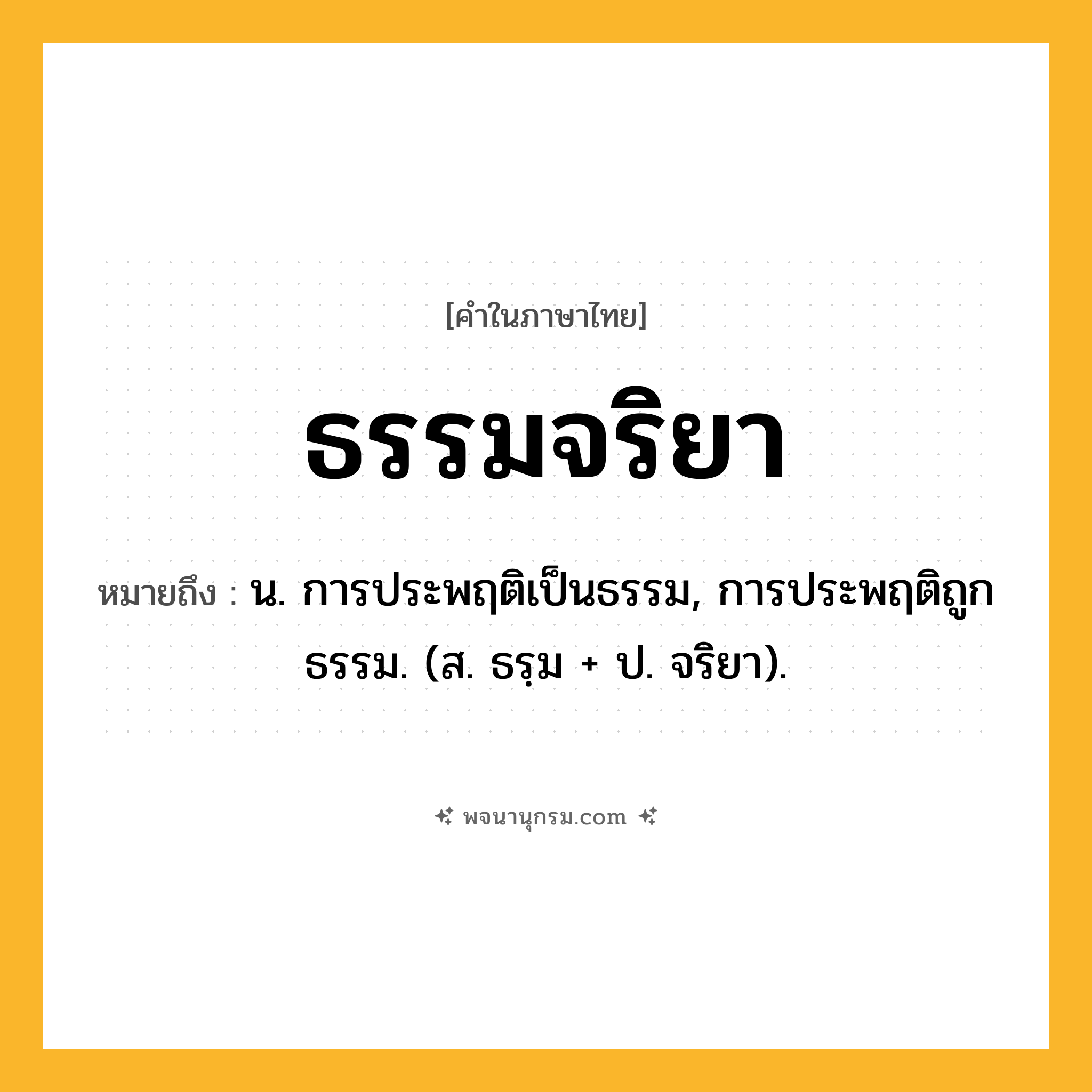 ธรรมจริยา ความหมาย หมายถึงอะไร?, คำในภาษาไทย ธรรมจริยา หมายถึง น. การประพฤติเป็นธรรม, การประพฤติถูกธรรม. (ส. ธรฺม + ป. จริยา).