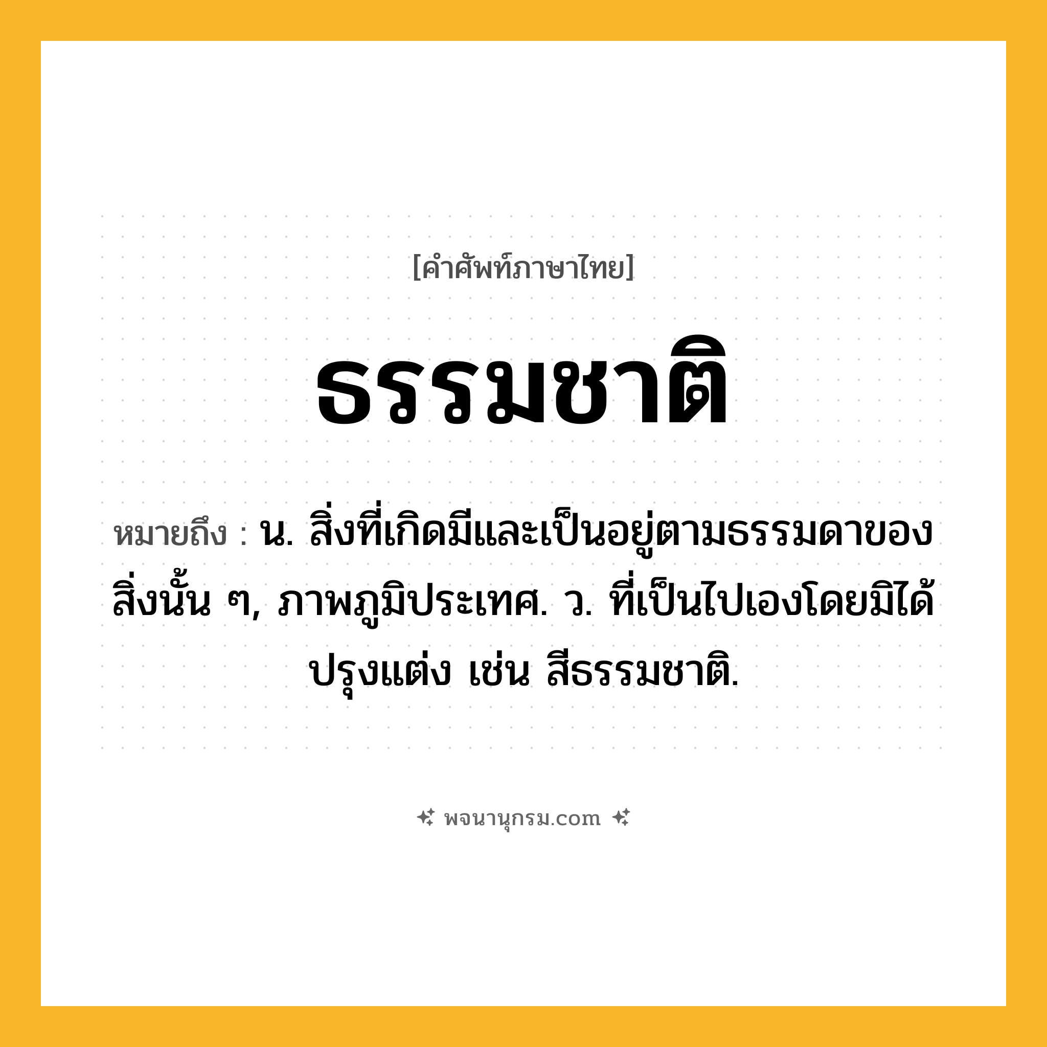 ธรรมชาติ ความหมาย หมายถึงอะไร?, คำในภาษาไทย ธรรมชาติ หมายถึง น. สิ่งที่เกิดมีและเป็นอยู่ตามธรรมดาของสิ่งนั้น ๆ, ภาพภูมิประเทศ. ว. ที่เป็นไปเองโดยมิได้ปรุงแต่ง เช่น สีธรรมชาติ.