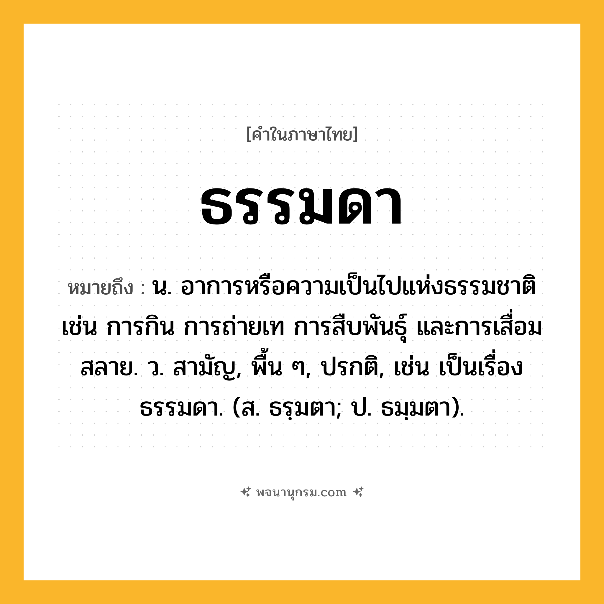 ธรรมดา ความหมาย หมายถึงอะไร?, คำในภาษาไทย ธรรมดา หมายถึง น. อาการหรือความเป็นไปแห่งธรรมชาติ เช่น การกิน การถ่ายเท การสืบพันธุ์ และการเสื่อมสลาย. ว. สามัญ, พื้น ๆ, ปรกติ, เช่น เป็นเรื่องธรรมดา. (ส. ธรฺมตา; ป. ธมฺมตา).
