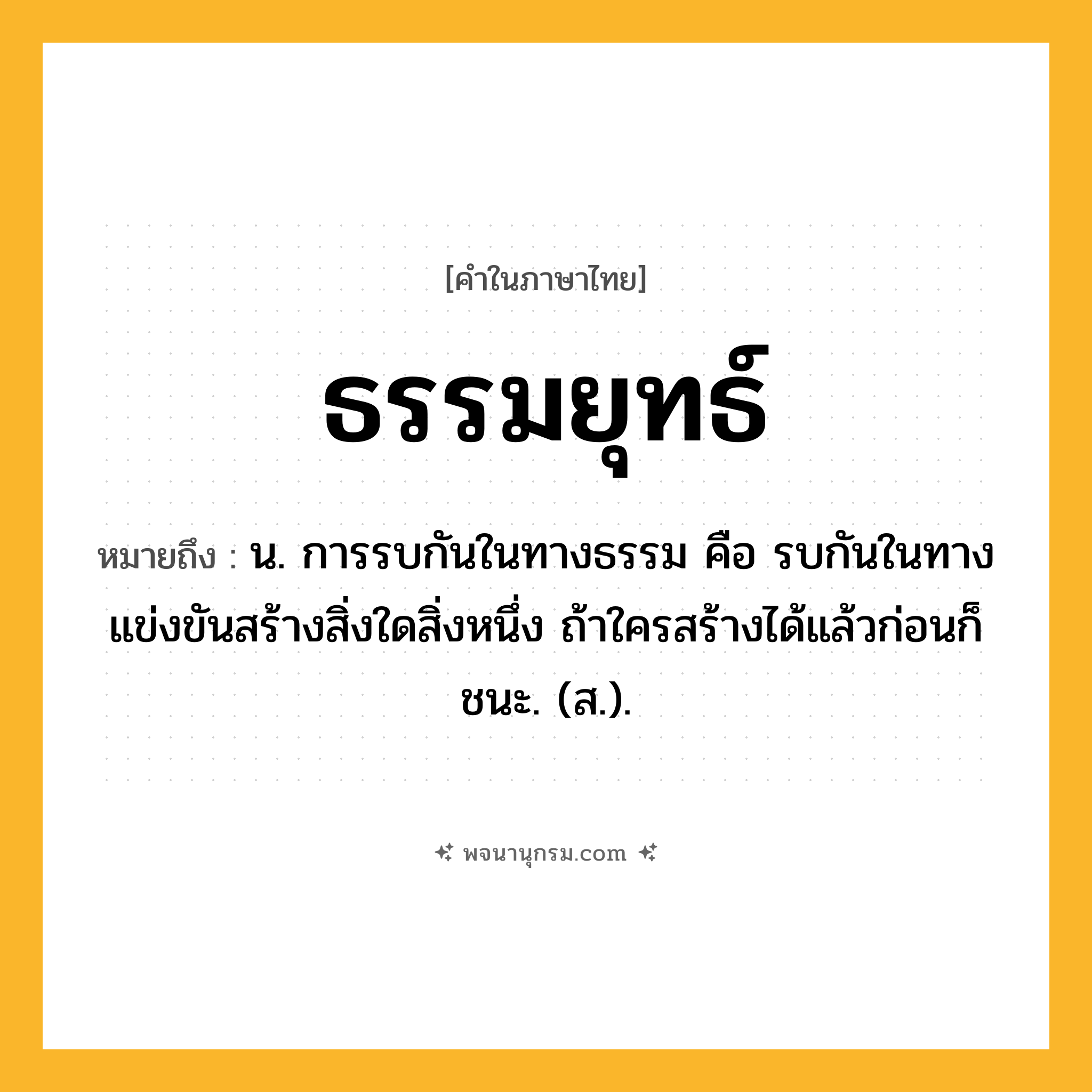 ธรรมยุทธ์ ความหมาย หมายถึงอะไร?, คำในภาษาไทย ธรรมยุทธ์ หมายถึง น. การรบกันในทางธรรม คือ รบกันในทางแข่งขันสร้างสิ่งใดสิ่งหนึ่ง ถ้าใครสร้างได้แล้วก่อนก็ชนะ. (ส.).