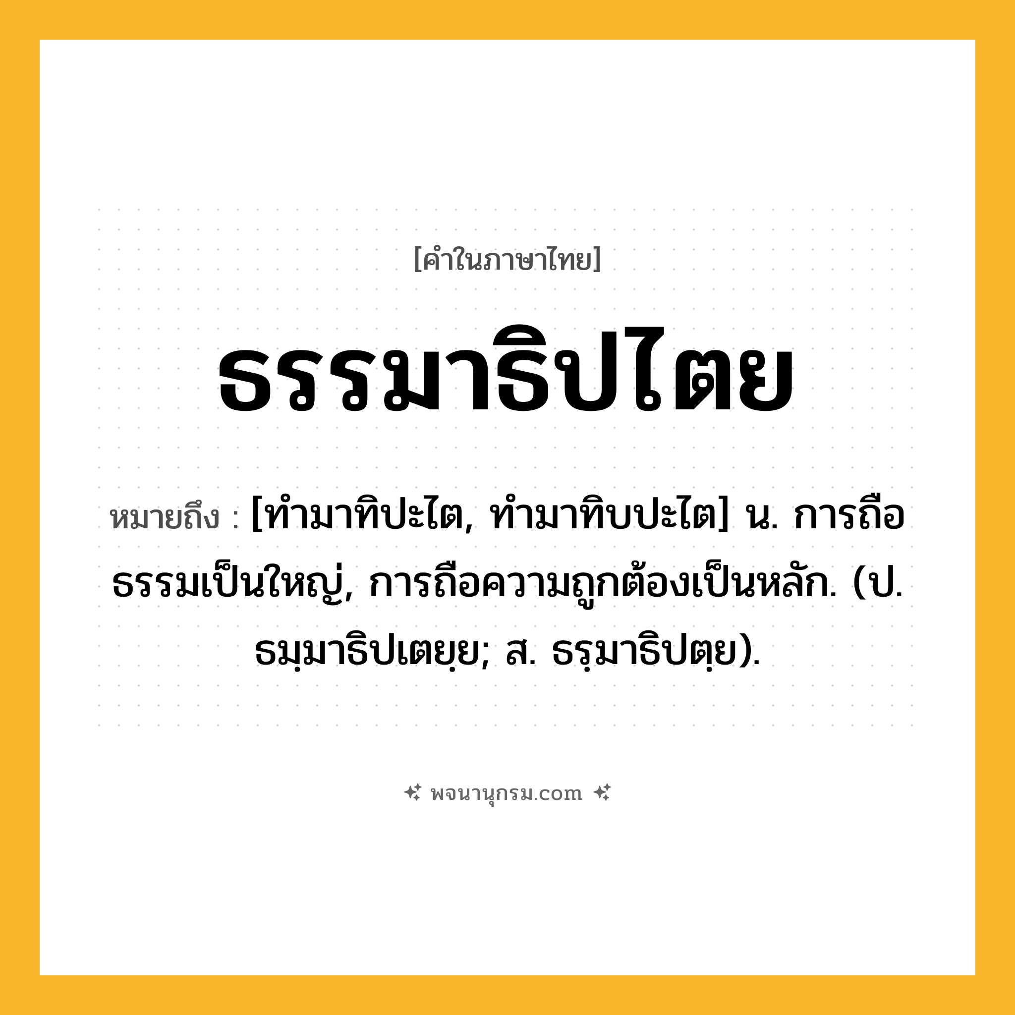 ธรรมาธิปไตย ความหมาย หมายถึงอะไร?, คำในภาษาไทย ธรรมาธิปไตย หมายถึง [ทํามาทิปะไต, ทํามาทิบปะไต] น. การถือธรรมเป็นใหญ่, การถือความถูกต้องเป็นหลัก. (ป. ธมฺมาธิปเตยฺย; ส. ธรฺมาธิปตฺย).