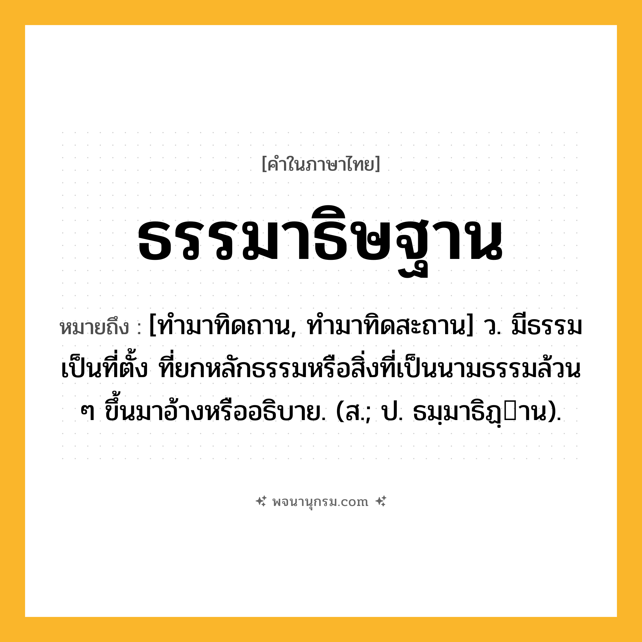 ธรรมาธิษฐาน ความหมาย หมายถึงอะไร?, คำในภาษาไทย ธรรมาธิษฐาน หมายถึง [ทํามาทิดถาน, ทำมาทิดสะถาน] ว. มีธรรมเป็นที่ตั้ง ที่ยกหลักธรรมหรือสิ่งที่เป็นนามธรรมล้วน ๆ ขึ้นมาอ้างหรืออธิบาย. (ส.; ป. ธมฺมาธิฏฺาน).