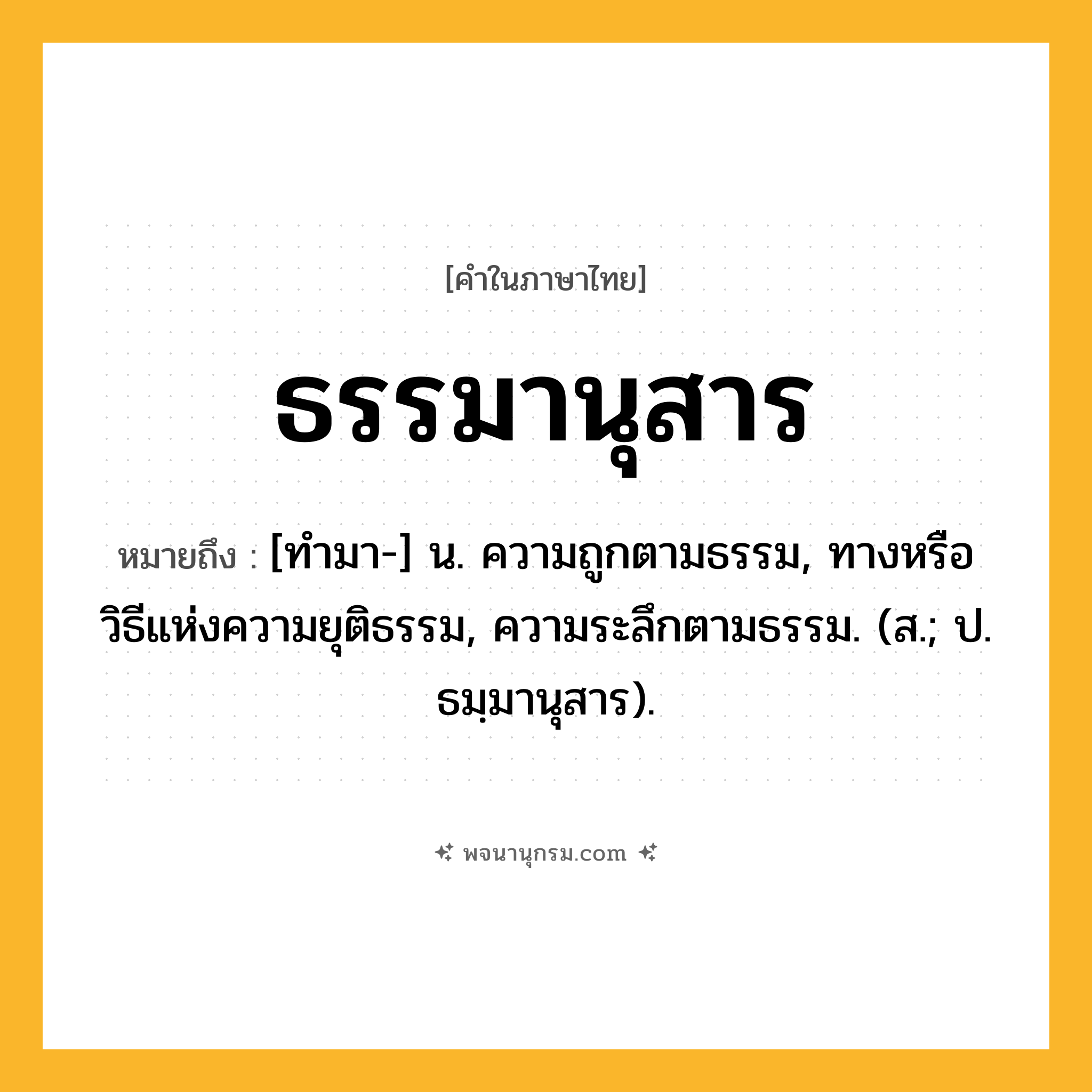 ธรรมานุสาร ความหมาย หมายถึงอะไร?, คำในภาษาไทย ธรรมานุสาร หมายถึง [ทํามา-] น. ความถูกตามธรรม, ทางหรือวิธีแห่งความยุติธรรม, ความระลึกตามธรรม. (ส.; ป. ธมฺมานุสาร).