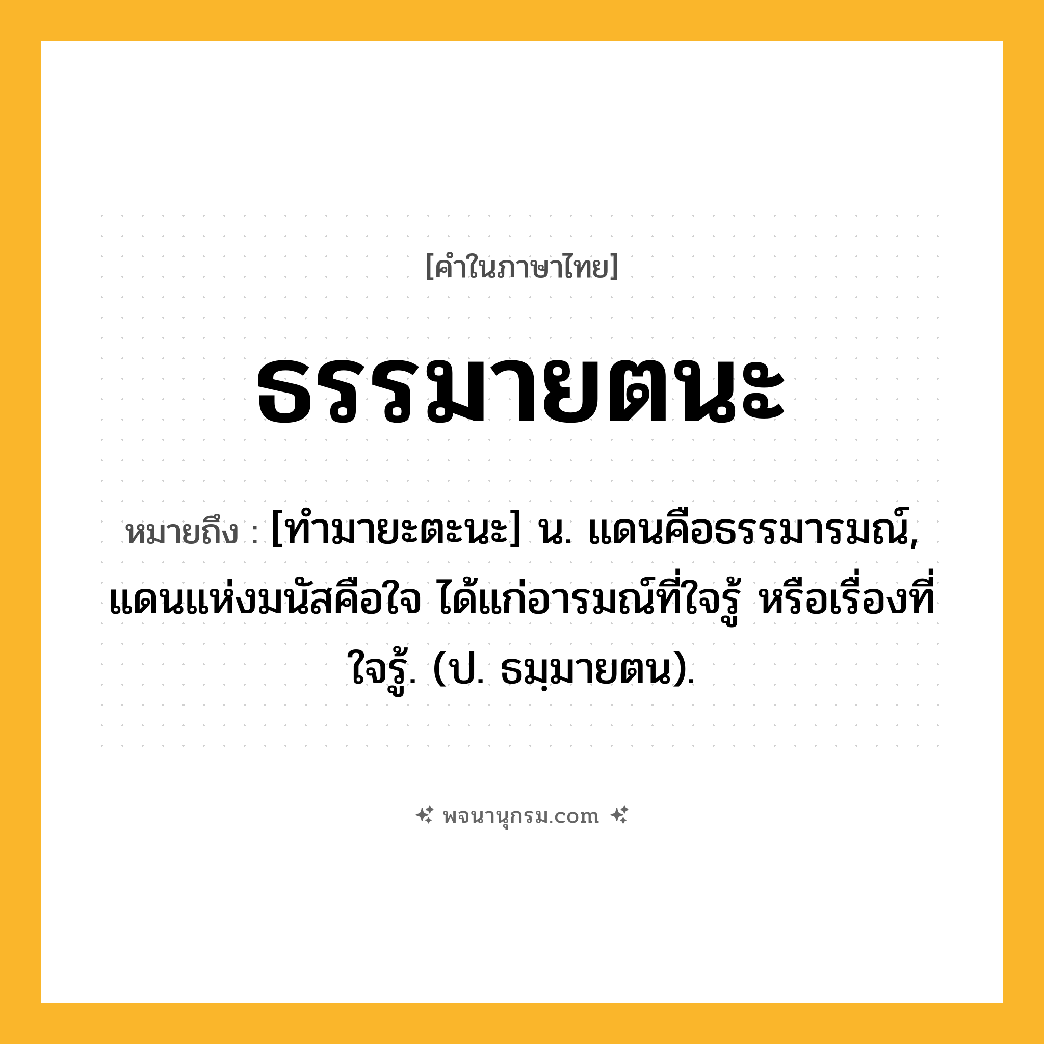ธรรมายตนะ ความหมาย หมายถึงอะไร?, คำในภาษาไทย ธรรมายตนะ หมายถึง [ทํามายะตะนะ] น. แดนคือธรรมารมณ์, แดนแห่งมนัสคือใจ ได้แก่อารมณ์ที่ใจรู้ หรือเรื่องที่ใจรู้. (ป. ธมฺมายตน).