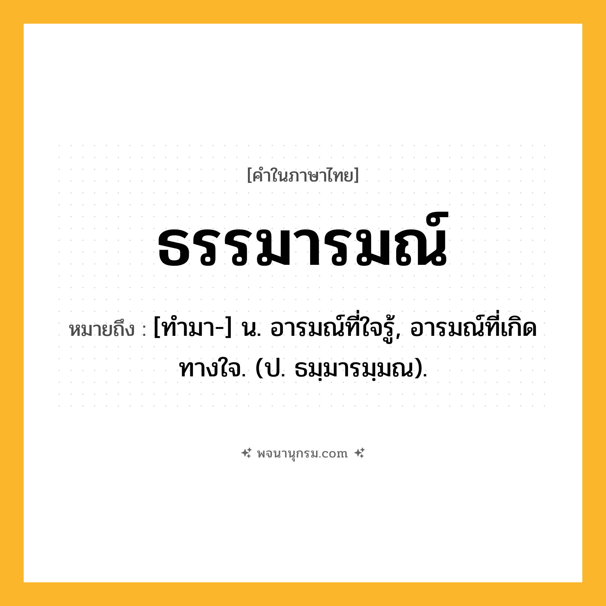 ธรรมารมณ์ ความหมาย หมายถึงอะไร?, คำในภาษาไทย ธรรมารมณ์ หมายถึง [ทํามา-] น. อารมณ์ที่ใจรู้, อารมณ์ที่เกิดทางใจ. (ป. ธมฺมารมฺมณ).