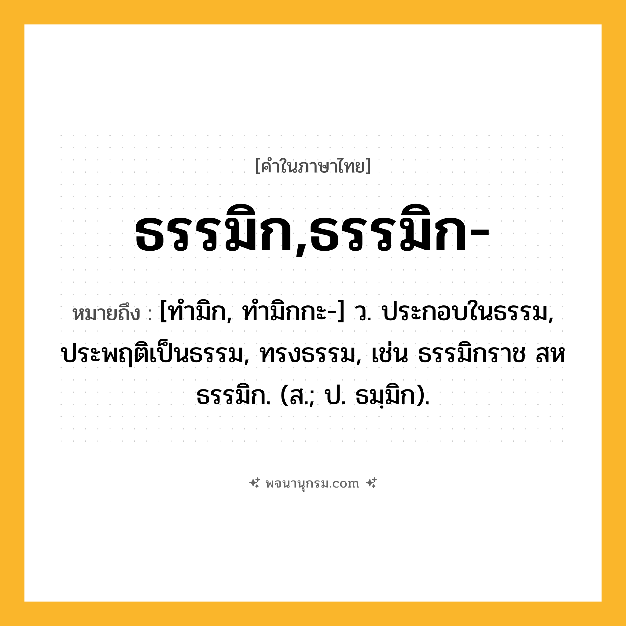 ธรรมิก,ธรรมิก- ความหมาย หมายถึงอะไร?, คำในภาษาไทย ธรรมิก,ธรรมิก- หมายถึง [ทํามิก, ทํามิกกะ-] ว. ประกอบในธรรม, ประพฤติเป็นธรรม, ทรงธรรม, เช่น ธรรมิกราช สหธรรมิก. (ส.; ป. ธมฺมิก).