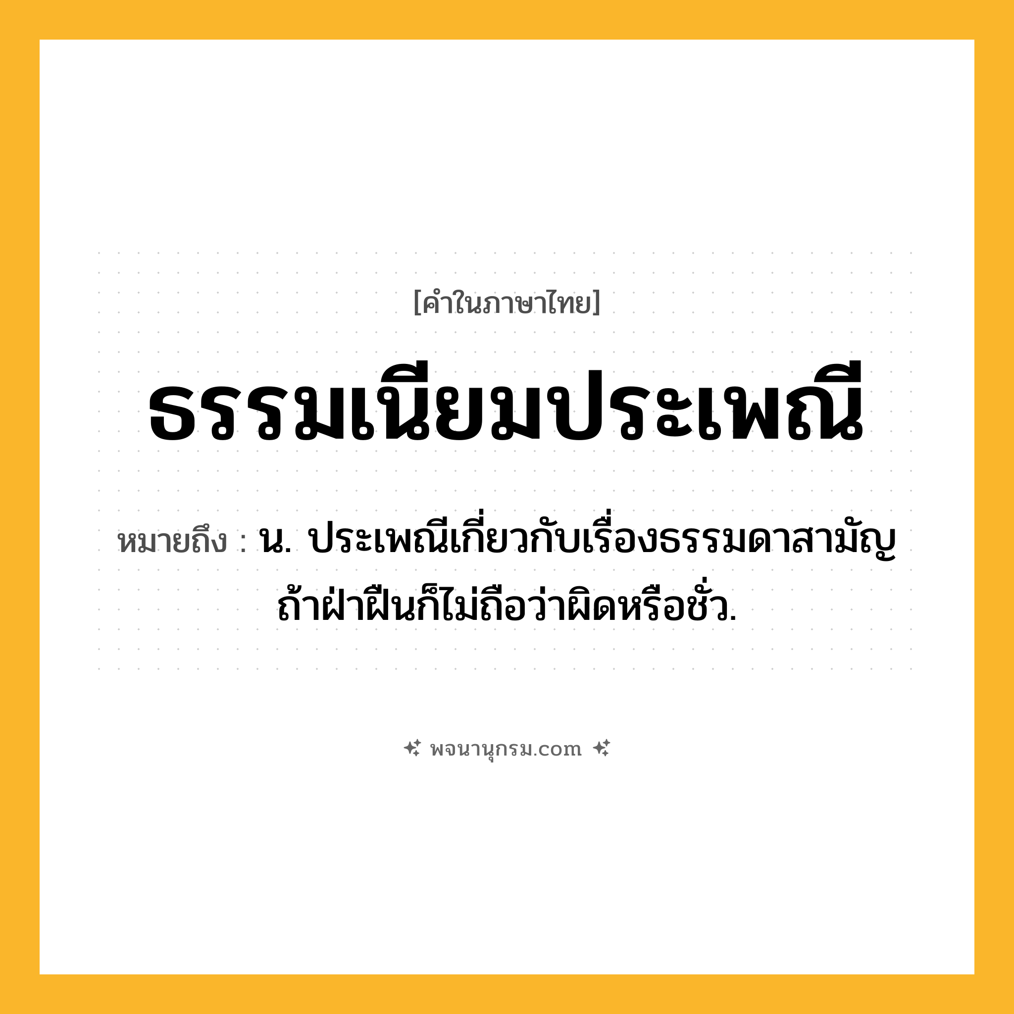 ธรรมเนียมประเพณี ความหมาย หมายถึงอะไร?, คำในภาษาไทย ธรรมเนียมประเพณี หมายถึง น. ประเพณีเกี่ยวกับเรื่องธรรมดาสามัญ ถ้าฝ่าฝืนก็ไม่ถือว่าผิดหรือชั่ว.