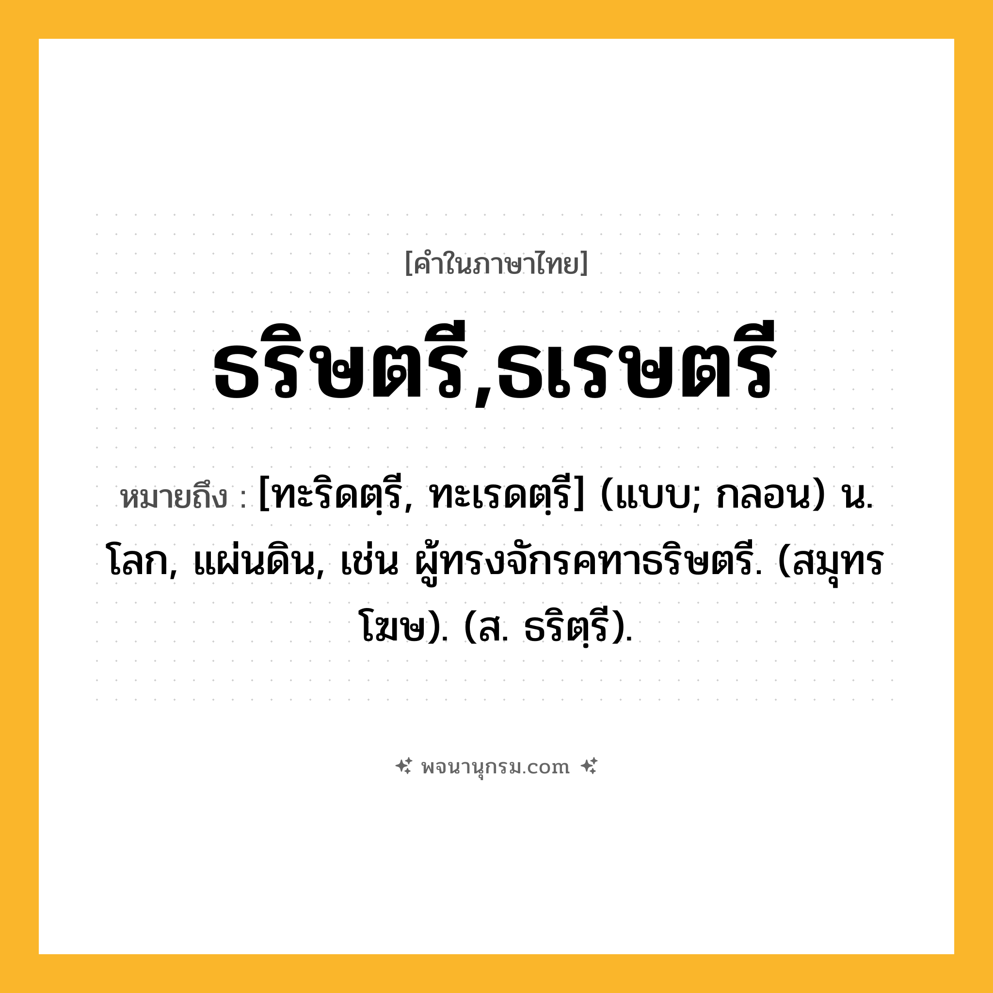 ธริษตรี,ธเรษตรี ความหมาย หมายถึงอะไร?, คำในภาษาไทย ธริษตรี,ธเรษตรี หมายถึง [ทะริดตฺรี, ทะเรดตฺรี] (แบบ; กลอน) น. โลก, แผ่นดิน, เช่น ผู้ทรงจักรคทาธริษตรี. (สมุทรโฆษ). (ส. ธริตฺรี).
