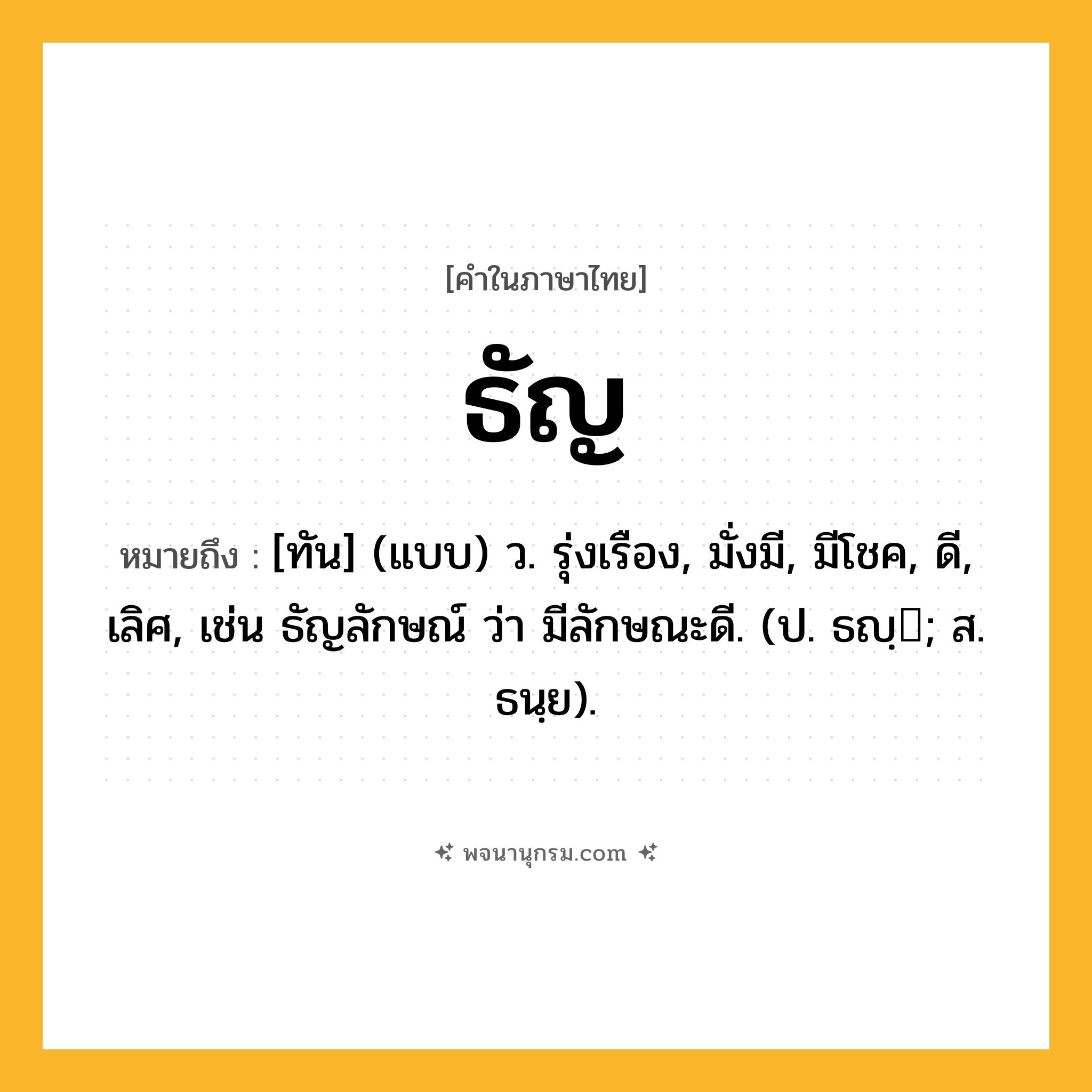 ธัญ ความหมาย หมายถึงอะไร?, คำในภาษาไทย ธัญ หมายถึง [ทัน] (แบบ) ว. รุ่งเรือง, มั่งมี, มีโชค, ดี, เลิศ, เช่น ธัญลักษณ์ ว่า มีลักษณะดี. (ป. ธญฺ; ส. ธนฺย).