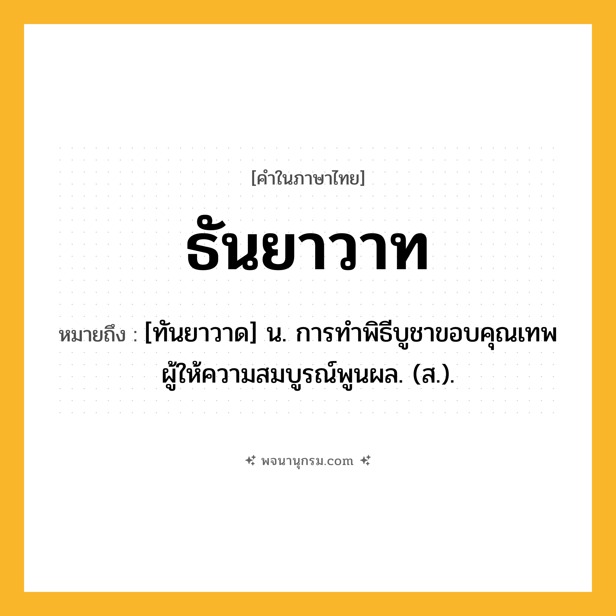 ธันยาวาท ความหมาย หมายถึงอะไร?, คำในภาษาไทย ธันยาวาท หมายถึง [ทันยาวาด] น. การทําพิธีบูชาขอบคุณเทพผู้ให้ความสมบูรณ์พูนผล. (ส.).