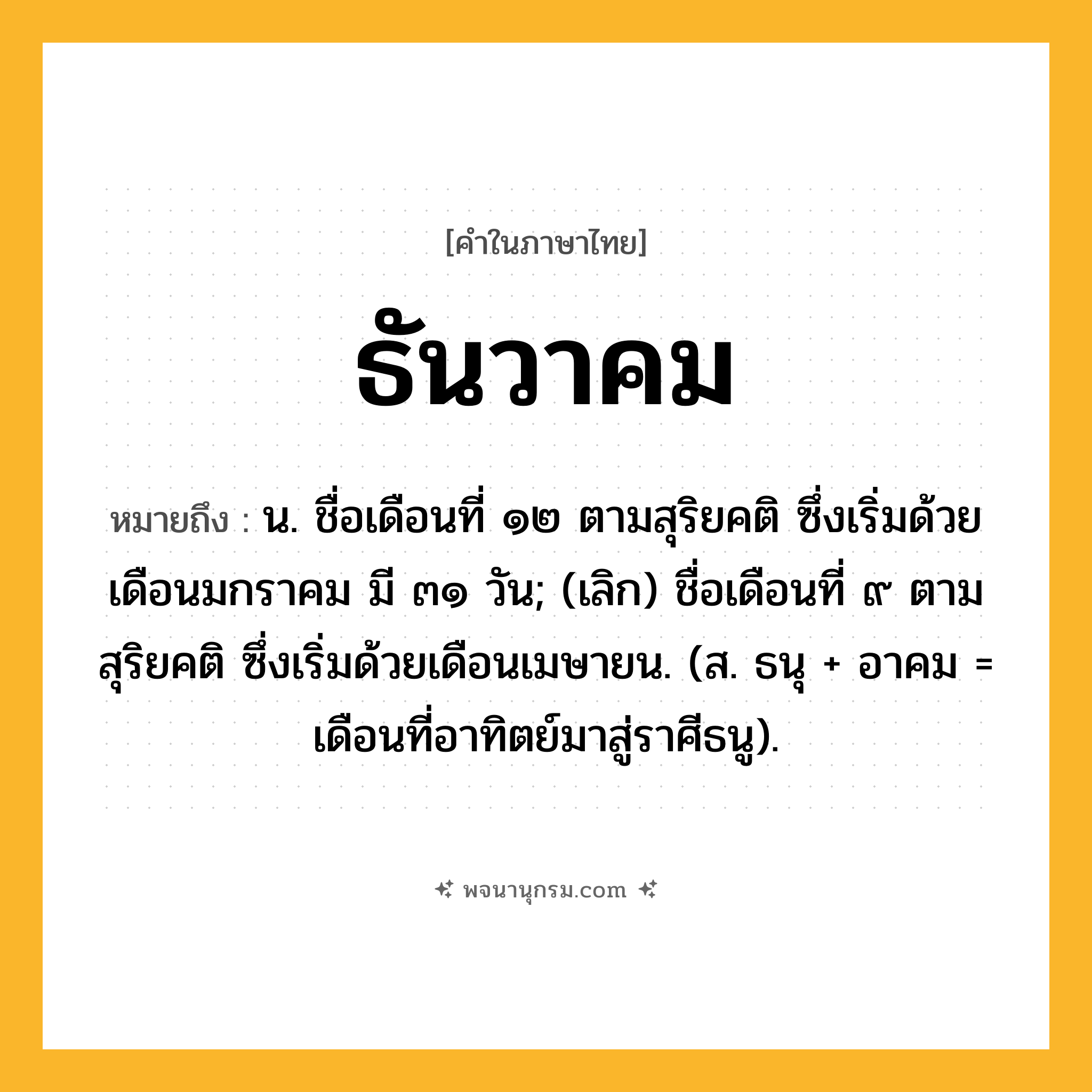 ธันวาคม ความหมาย หมายถึงอะไร?, คำในภาษาไทย ธันวาคม หมายถึง น. ชื่อเดือนที่ ๑๒ ตามสุริยคติ ซึ่งเริ่มด้วยเดือนมกราคม มี ๓๑ วัน; (เลิก) ชื่อเดือนที่ ๙ ตามสุริยคติ ซึ่งเริ่มด้วยเดือนเมษายน. (ส. ธนุ + อาคม = เดือนที่อาทิตย์มาสู่ราศีธนู).