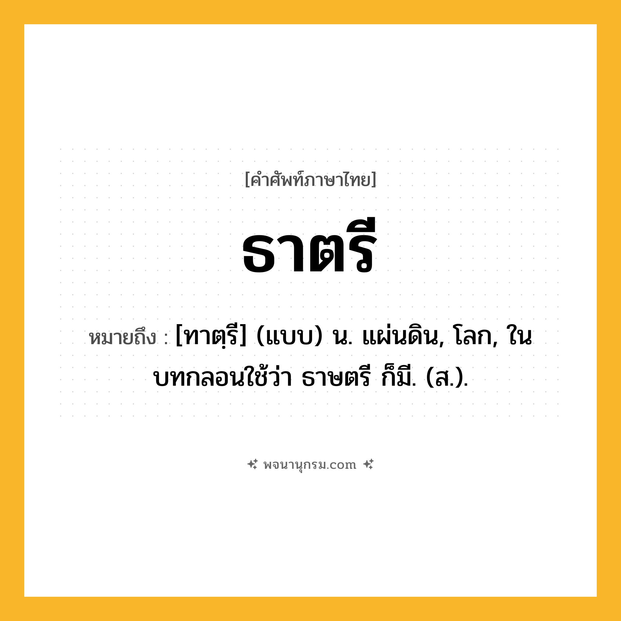 ธาตรี ความหมาย หมายถึงอะไร?, คำในภาษาไทย ธาตรี หมายถึง [ทาตฺรี] (แบบ) น. แผ่นดิน, โลก, ในบทกลอนใช้ว่า ธาษตรี ก็มี. (ส.).