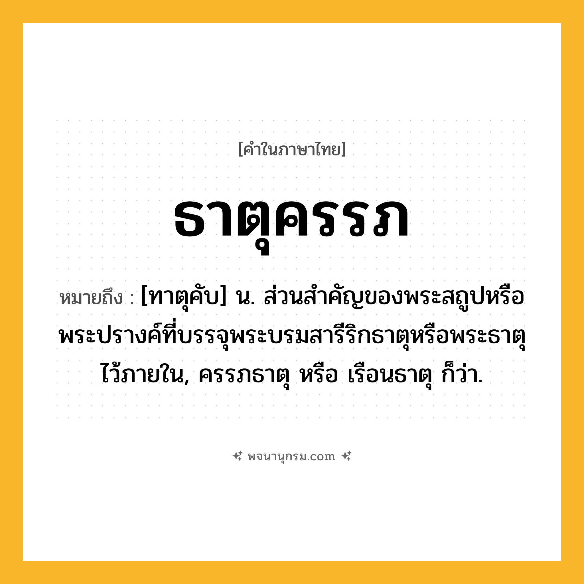 ธาตุครรภ ความหมาย หมายถึงอะไร?, คำในภาษาไทย ธาตุครรภ หมายถึง [ทาตุคับ] น. ส่วนสําคัญของพระสถูปหรือพระปรางค์ที่บรรจุพระบรมสารีริกธาตุหรือพระธาตุไว้ภายใน, ครรภธาตุ หรือ เรือนธาตุ ก็ว่า.
