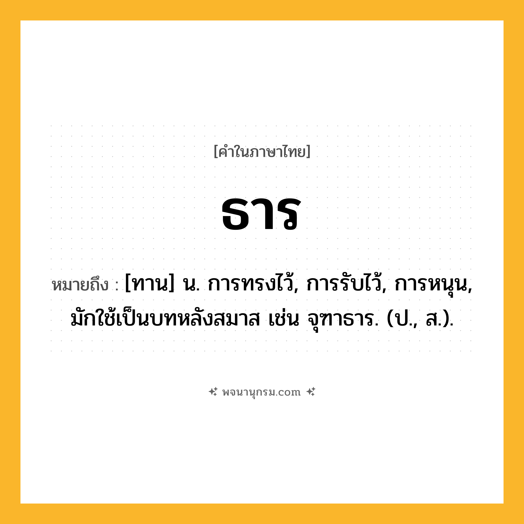 ธาร ความหมาย หมายถึงอะไร?, คำในภาษาไทย ธาร หมายถึง [ทาน] น. การทรงไว้, การรับไว้, การหนุน, มักใช้เป็นบทหลังสมาส เช่น จุฑาธาร. (ป., ส.).