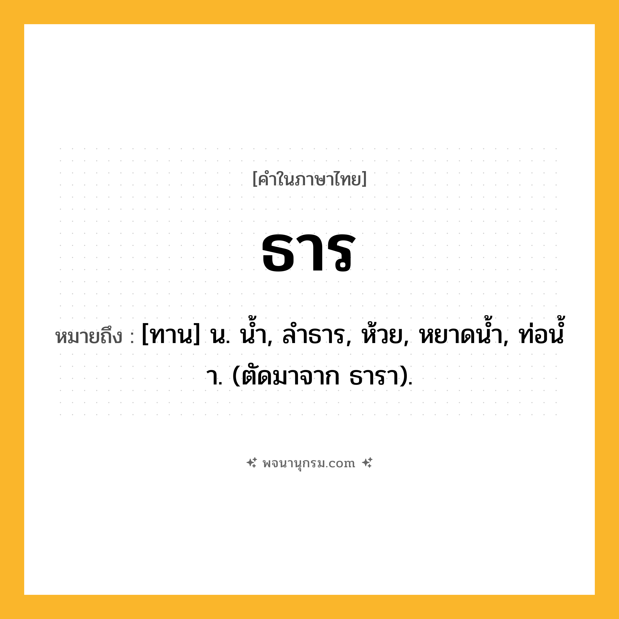 ธาร ความหมาย หมายถึงอะไร?, คำในภาษาไทย ธาร หมายถึง [ทาน] น. นํ้า, ลําธาร, ห้วย, หยาดนํ้า, ท่อนํ้า. (ตัดมาจาก ธารา).