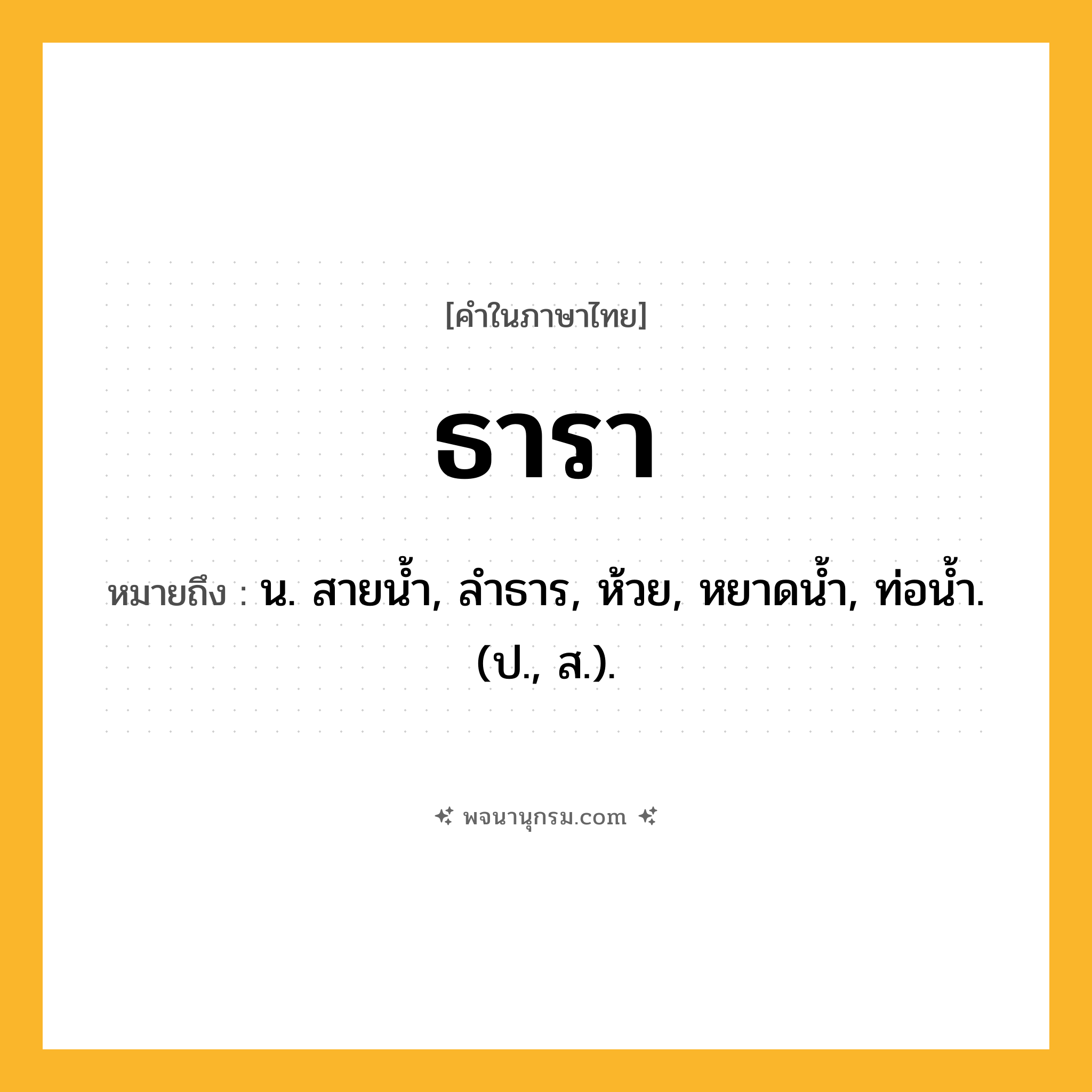 ธารา ความหมาย หมายถึงอะไร?, คำในภาษาไทย ธารา หมายถึง น. สายนํ้า, ลําธาร, ห้วย, หยาดนํ้า, ท่อนํ้า. (ป., ส.).