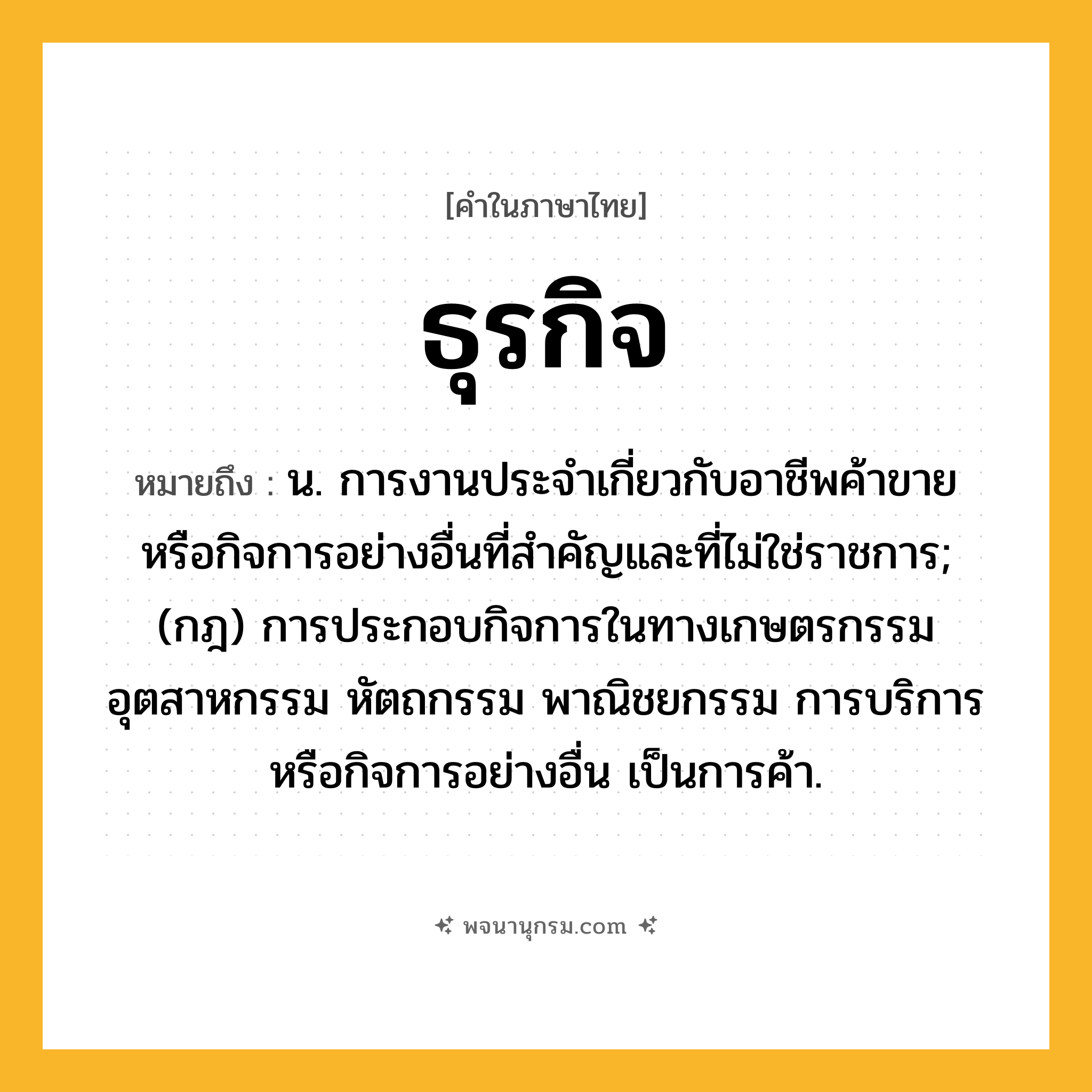 ธุรกิจ ความหมาย หมายถึงอะไร?, คำในภาษาไทย ธุรกิจ หมายถึง น. การงานประจําเกี่ยวกับอาชีพค้าขาย หรือกิจการอย่างอื่นที่สําคัญและที่ไม่ใช่ราชการ; (กฎ) การประกอบกิจการในทางเกษตรกรรม อุตสาหกรรม หัตถกรรม พาณิชยกรรม การบริการ หรือกิจการอย่างอื่น เป็นการค้า.