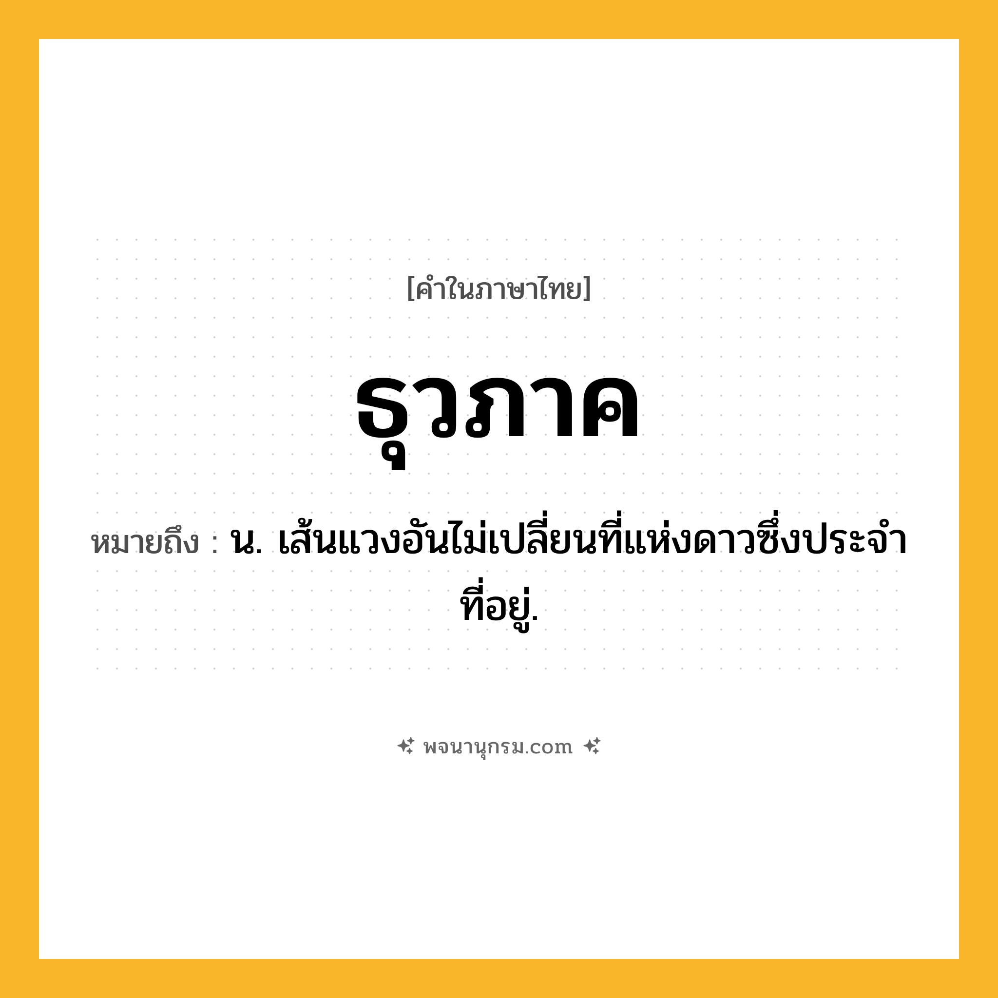 ธุวภาค ความหมาย หมายถึงอะไร?, คำในภาษาไทย ธุวภาค หมายถึง น. เส้นแวงอันไม่เปลี่ยนที่แห่งดาวซึ่งประจําที่อยู่.