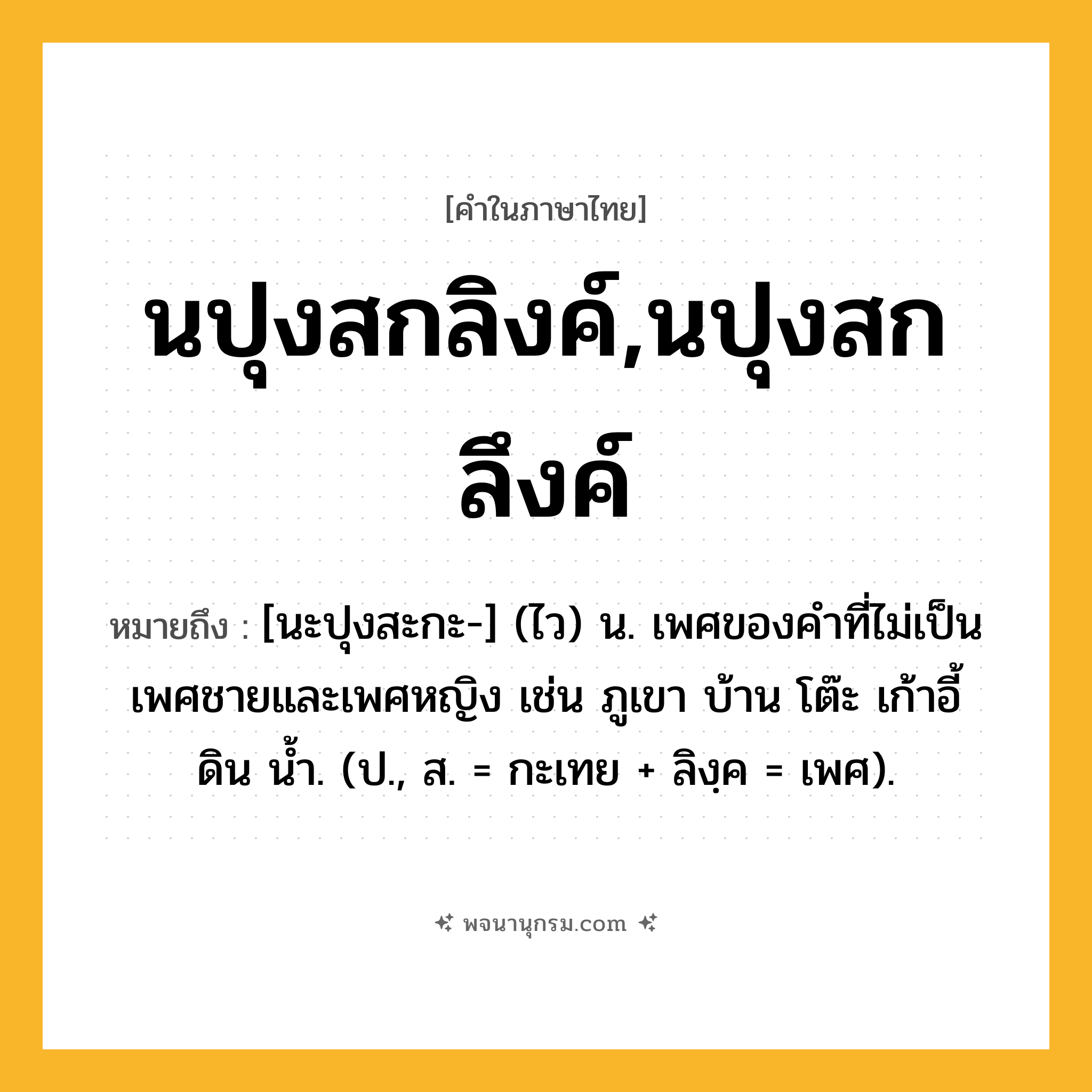 นปุงสกลิงค์,นปุงสกลึงค์ ความหมาย หมายถึงอะไร?, คำในภาษาไทย นปุงสกลิงค์,นปุงสกลึงค์ หมายถึง [นะปุงสะกะ-] (ไว) น. เพศของคําที่ไม่เป็นเพศชายและเพศหญิง เช่น ภูเขา บ้าน โต๊ะ เก้าอี้ ดิน นํ้า. (ป., ส. = กะเทย + ลิงฺค = เพศ).