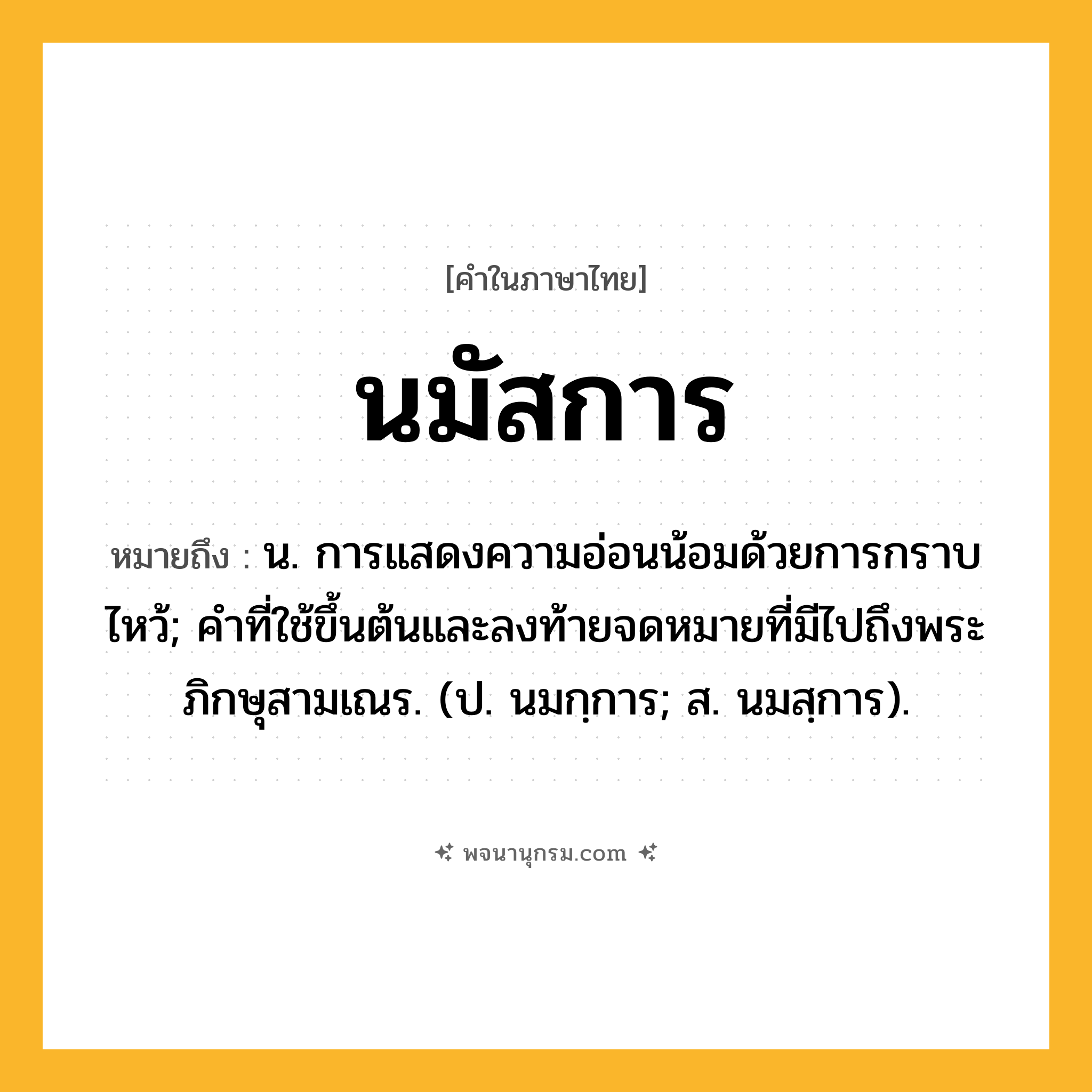 นมัสการ ความหมาย หมายถึงอะไร?, คำในภาษาไทย นมัสการ หมายถึง น. การแสดงความอ่อนน้อมด้วยการกราบไหว้; คําที่ใช้ขึ้นต้นและลงท้ายจดหมายที่มีไปถึงพระภิกษุสามเณร. (ป. นมกฺการ; ส. นมสฺการ).