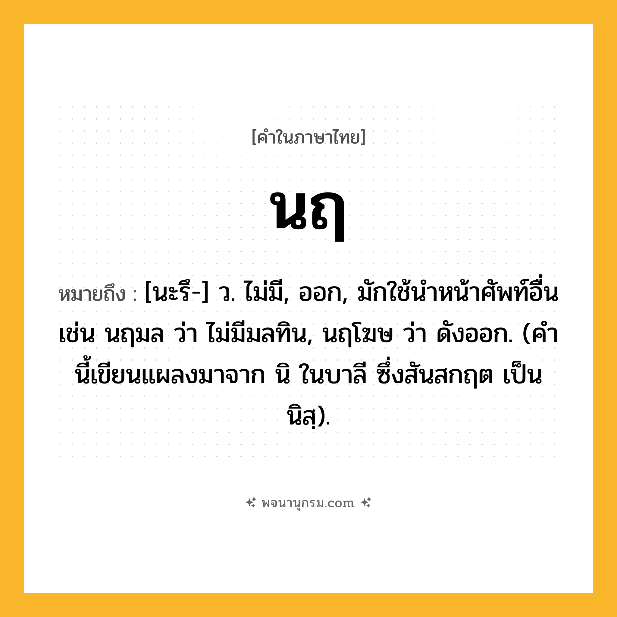 นฤ ความหมาย หมายถึงอะไร?, คำในภาษาไทย นฤ หมายถึง [นะรึ-] ว. ไม่มี, ออก, มักใช้นําหน้าศัพท์อื่น เช่น นฤมล ว่า ไม่มีมลทิน, นฤโฆษ ว่า ดังออก. (คํานี้เขียนแผลงมาจาก นิ ในบาลี ซึ่งสันสกฤต เป็น นิสฺ).