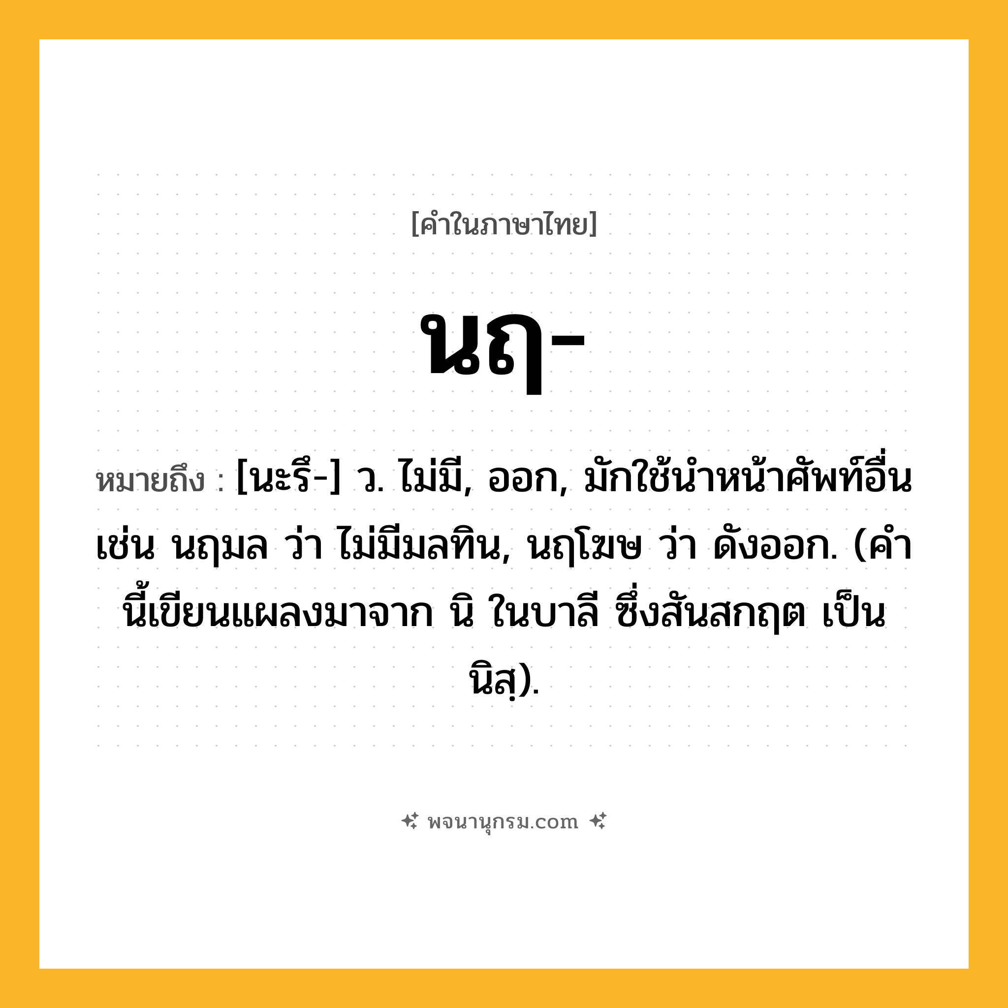 นฤ ความหมาย หมายถึงอะไร?, คำในภาษาไทย นฤ- หมายถึง [นะรึ-] ว. ไม่มี, ออก, มักใช้นําหน้าศัพท์อื่น เช่น นฤมล ว่า ไม่มีมลทิน, นฤโฆษ ว่า ดังออก. (คํานี้เขียนแผลงมาจาก นิ ในบาลี ซึ่งสันสกฤต เป็น นิสฺ).