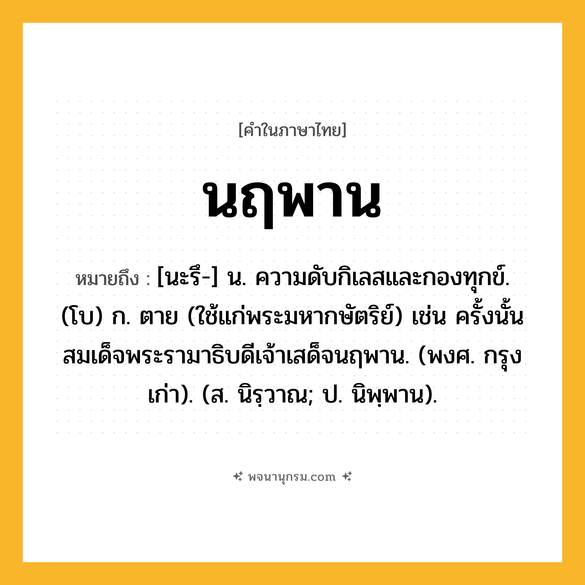นฤพาน ความหมาย หมายถึงอะไร?, คำในภาษาไทย นฤพาน หมายถึง [นะรึ-] น. ความดับกิเลสและกองทุกข์. (โบ) ก. ตาย (ใช้แก่พระมหากษัตริย์) เช่น ครั้งนั้นสมเด็จพระรามาธิบดีเจ้าเสด็จนฤพาน. (พงศ. กรุงเก่า). (ส. นิรฺวาณ; ป. นิพฺพาน).