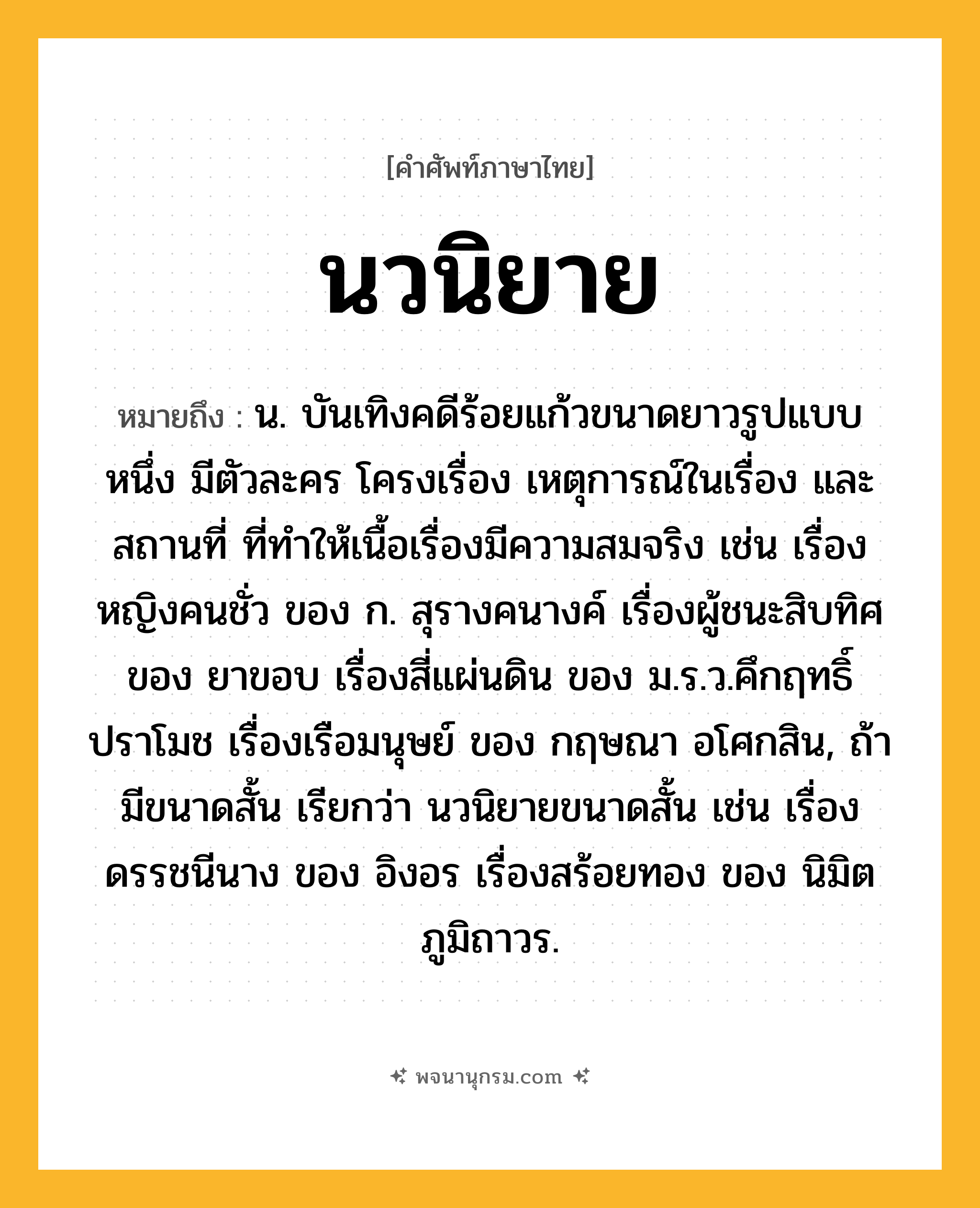 นวนิยาย ความหมาย หมายถึงอะไร?, คำในภาษาไทย นวนิยาย หมายถึง น. บันเทิงคดีร้อยแก้วขนาดยาวรูปแบบหนึ่ง มีตัวละคร โครงเรื่อง เหตุการณ์ในเรื่อง และสถานที่ ที่ทำให้เนื้อเรื่องมีความสมจริง เช่น เรื่องหญิงคนชั่ว ของ ก. สุรางคนางค์ เรื่องผู้ชนะสิบทิศ ของ ยาขอบ เรื่องสี่แผ่นดิน ของ ม.ร.ว.คึกฤทธิ์ ปราโมช เรื่องเรือมนุษย์ ของ กฤษณา อโศกสิน, ถ้ามีขนาดสั้น เรียกว่า นวนิยายขนาดสั้น เช่น เรื่องดรรชนีนาง ของ อิงอร เรื่องสร้อยทอง ของ นิมิต ภูมิถาวร.