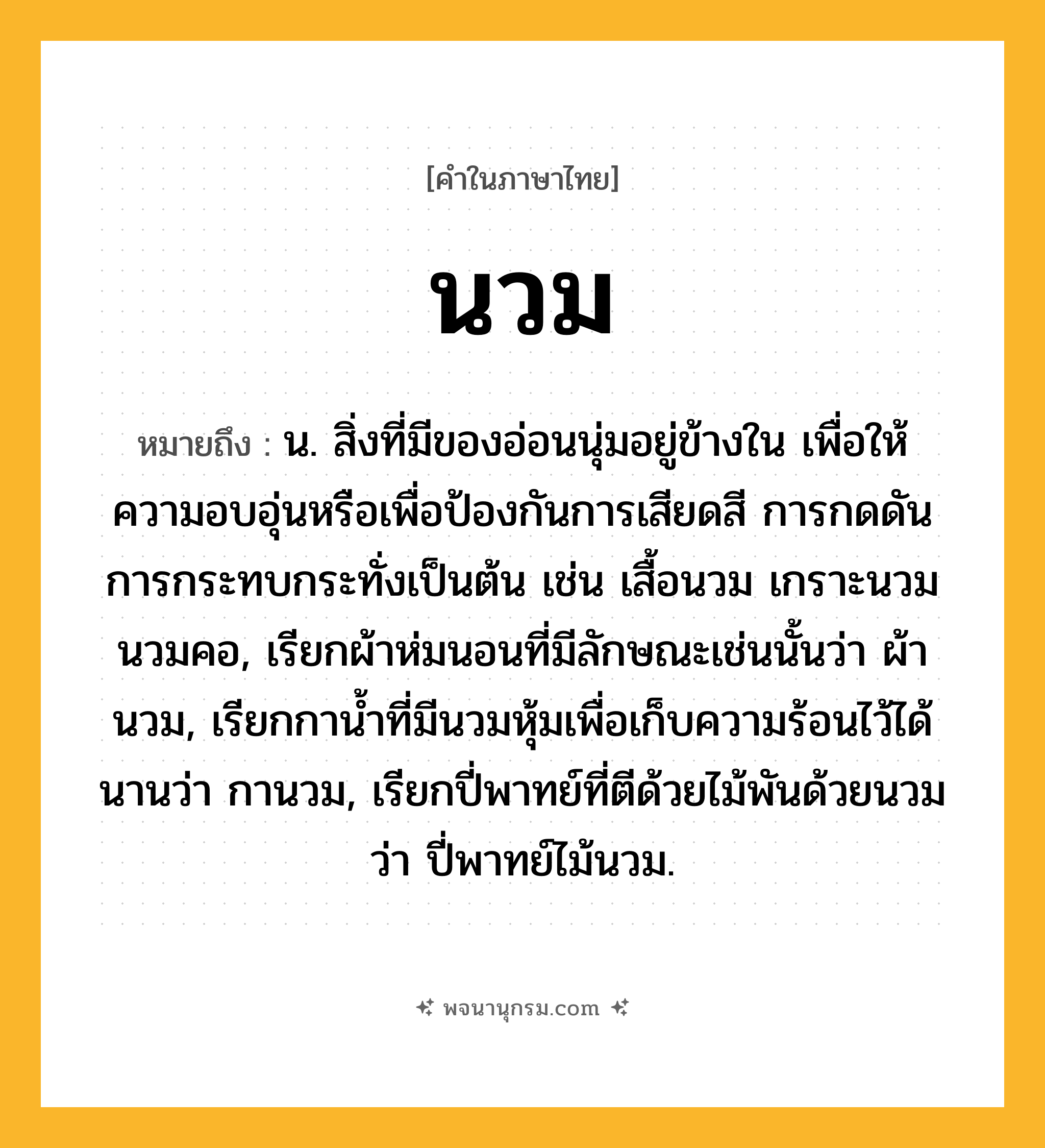 นวม ความหมาย หมายถึงอะไร?, คำในภาษาไทย นวม หมายถึง น. สิ่งที่มีของอ่อนนุ่มอยู่ข้างใน เพื่อให้ความอบอุ่นหรือเพื่อป้องกันการเสียดสี การกดดัน การกระทบกระทั่งเป็นต้น เช่น เสื้อนวม เกราะนวม นวมคอ, เรียกผ้าห่มนอนที่มีลักษณะเช่นนั้นว่า ผ้านวม, เรียกกานํ้าที่มีนวมหุ้มเพื่อเก็บความร้อนไว้ได้นานว่า กานวม, เรียกปี่พาทย์ที่ตีด้วยไม้พันด้วยนวมว่า ปี่พาทย์ไม้นวม.