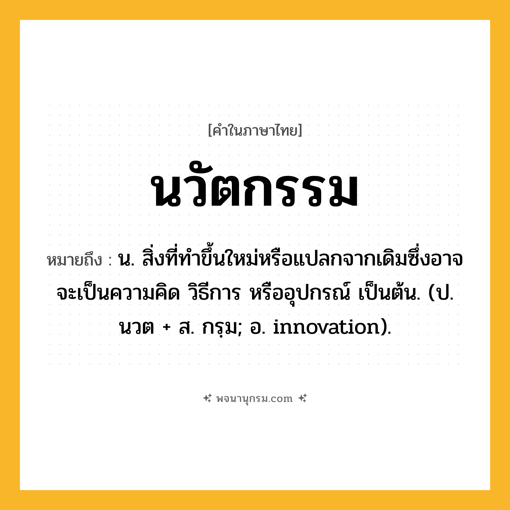 นวัตกรรม ความหมาย หมายถึงอะไร?, คำในภาษาไทย นวัตกรรม หมายถึง น. สิ่งที่ทำขึ้นใหม่หรือแปลกจากเดิมซึ่งอาจจะเป็นความคิด วิธีการ หรืออุปกรณ์ เป็นต้น. (ป. นวต + ส. กรฺม; อ. innovation).