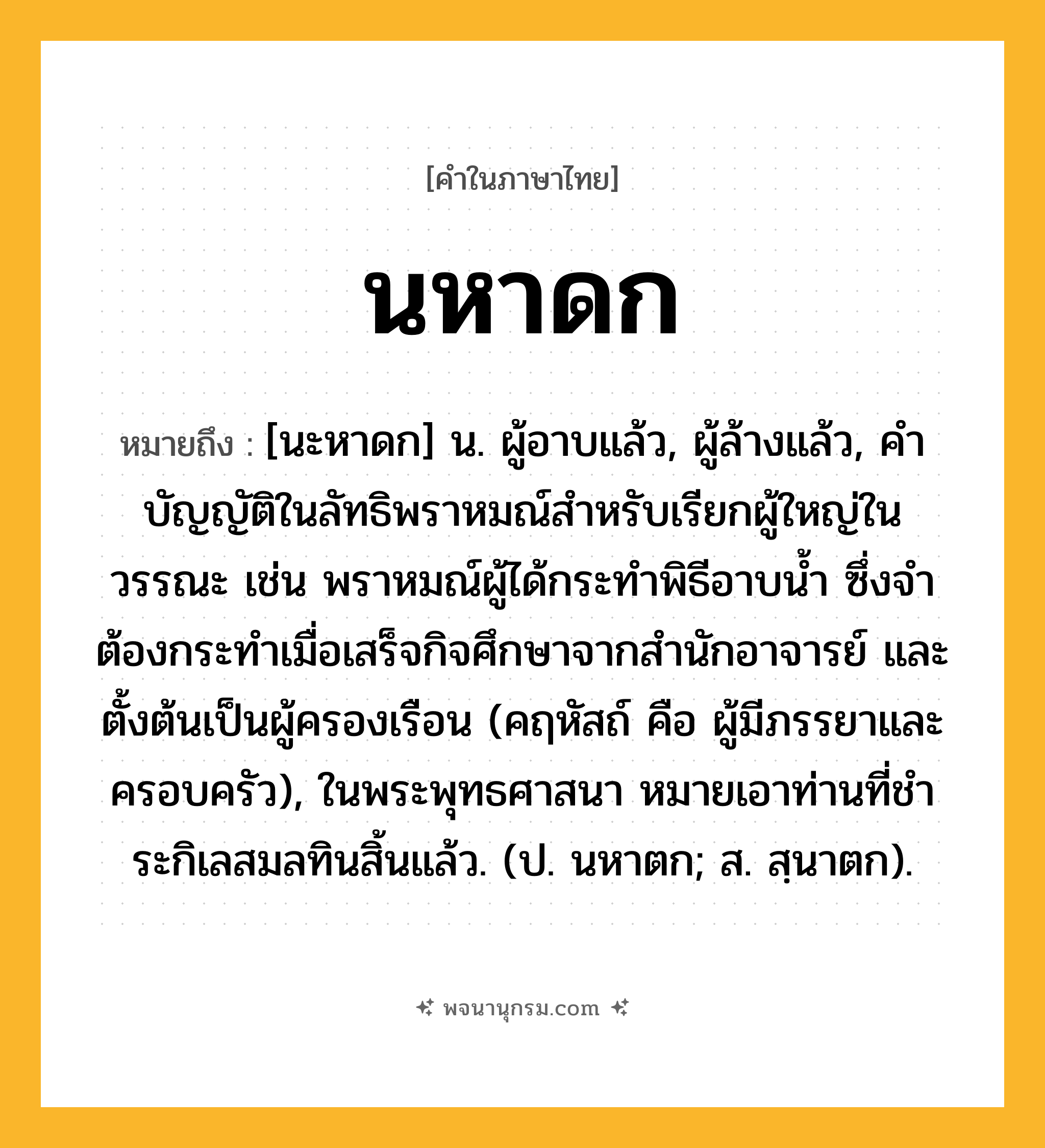 นหาดก ความหมาย หมายถึงอะไร?, คำในภาษาไทย นหาดก หมายถึง [นะหาดก] น. ผู้อาบแล้ว, ผู้ล้างแล้ว, คําบัญญัติในลัทธิพราหมณ์สําหรับเรียกผู้ใหญ่ในวรรณะ เช่น พราหมณ์ผู้ได้กระทําพิธีอาบนํ้า ซึ่งจําต้องกระทําเมื่อเสร็จกิจศึกษาจากสํานักอาจารย์ และตั้งต้นเป็นผู้ครองเรือน (คฤหัสถ์ คือ ผู้มีภรรยาและครอบครัว), ในพระพุทธศาสนา หมายเอาท่านที่ชําระกิเลสมลทินสิ้นแล้ว. (ป. นหาตก; ส. สฺนาตก).